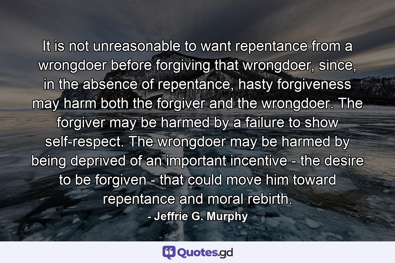 It is not unreasonable to want repentance from a wrongdoer before forgiving that wrongdoer, since, in the absence of repentance, hasty forgiveness may harm both the forgiver and the wrongdoer. The forgiver may be harmed by a failure to show self-respect. The wrongdoer may be harmed by being deprived of an important incentive - the desire to be forgiven - that could move him toward repentance and moral rebirth. - Quote by Jeffrie G. Murphy