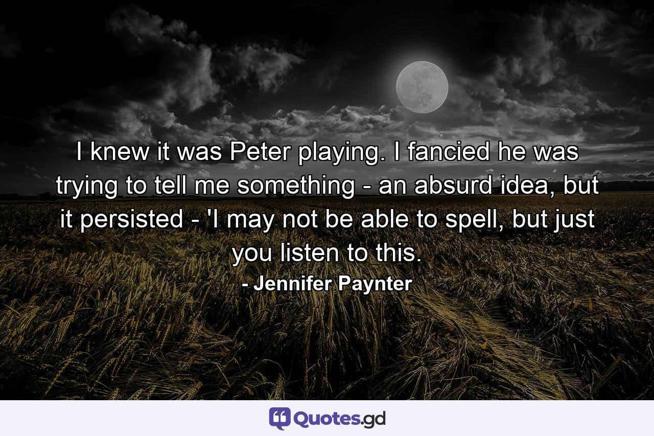 I knew it was Peter playing. I fancied he was trying to tell me something - an absurd idea, but it persisted - 'I may not be able to spell, but just you listen to this. - Quote by Jennifer Paynter