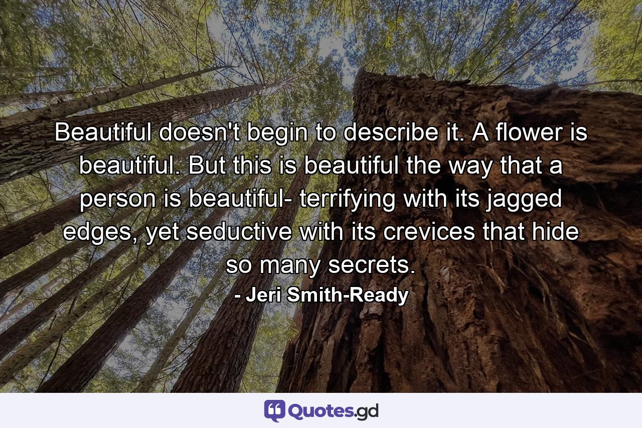 Beautiful doesn't begin to describe it. A flower is beautiful. But this is beautiful the way that a person is beautiful- terrifying with its jagged edges, yet seductive with its crevices that hide so many secrets. - Quote by Jeri Smith-Ready