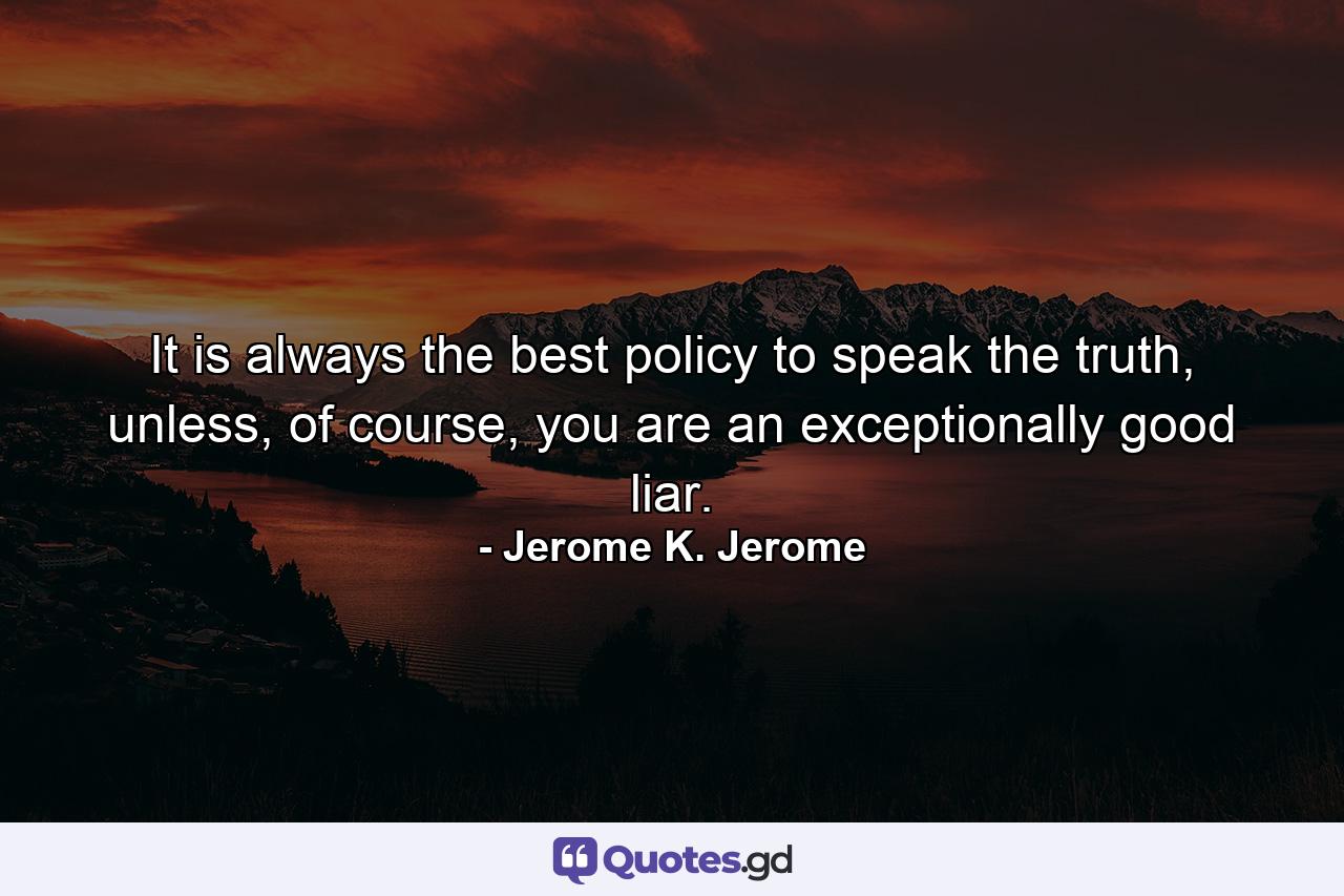 It is always the best policy to speak the truth, unless, of course, you are an exceptionally good liar. - Quote by Jerome K. Jerome