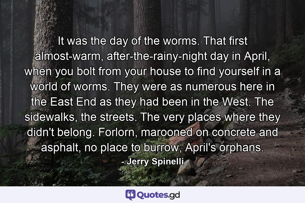 It was the day of the worms. That first almost-warm, after-the-rainy-night day in April, when you bolt from your house to find yourself in a world of worms. They were as numerous here in the East End as they had been in the West. The sidewalks, the streets. The very places where they didn't belong. Forlorn, marooned on concrete and asphalt, no place to burrow, April's orphans. - Quote by Jerry Spinelli