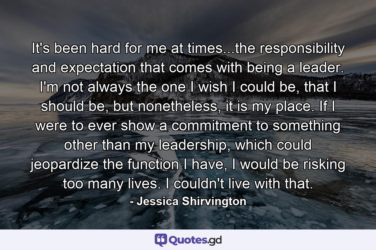 It's been hard for me at times...the responsibility and expectation that comes with being a leader. I'm not always the one I wish I could be, that I should be, but nonetheless, it is my place. If I were to ever show a commitment to something other than my leadership, which could jeopardize the function I have, I would be risking too many lives. I couldn't live with that. - Quote by Jessica Shirvington