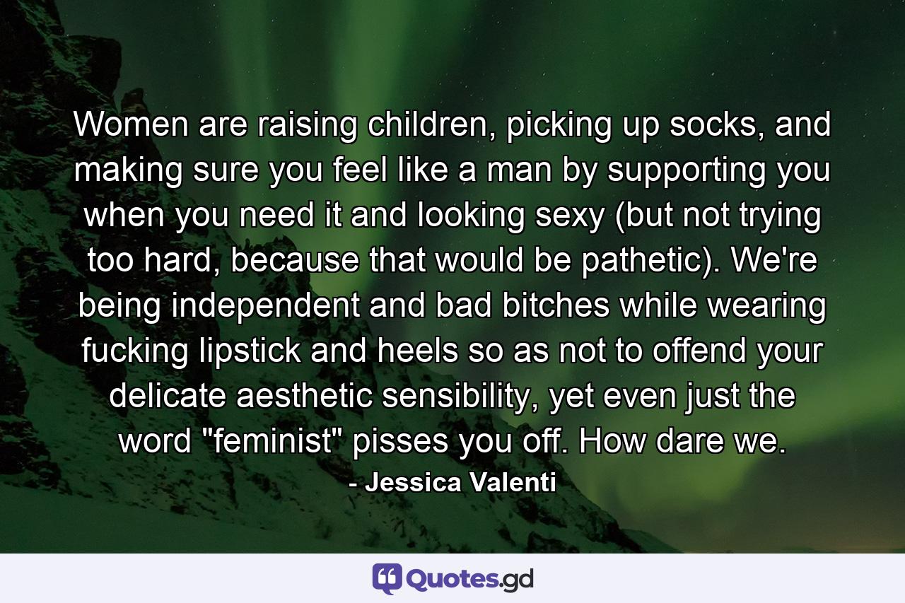 Women are raising children, picking up socks, and making sure you feel like a man by supporting you when you need it and looking sexy (but not trying too hard, because that would be pathetic). We're being independent and bad bitches while wearing fucking lipstick and heels so as not to offend your delicate aesthetic sensibility, yet even just the word 