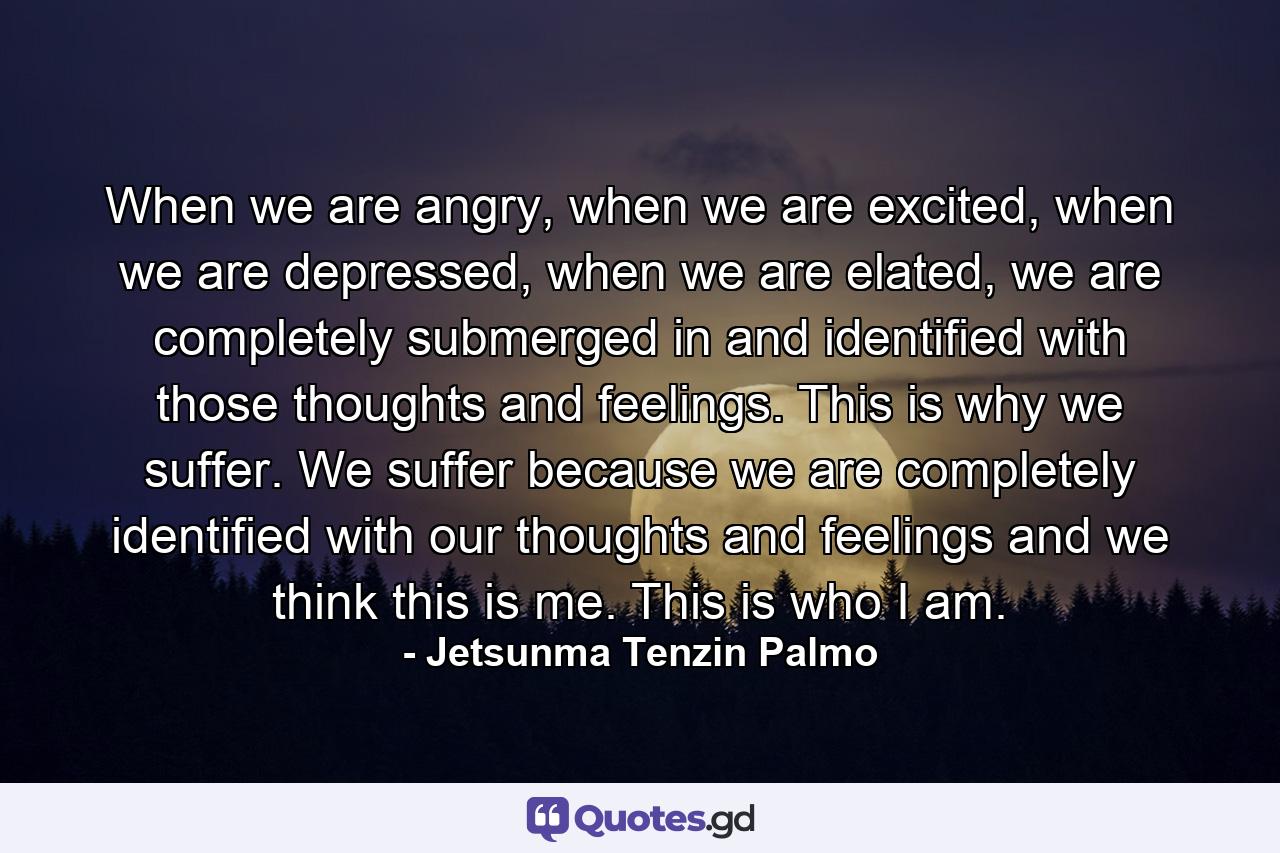 When we are angry, when we are excited, when we are depressed, when we are elated, we are completely submerged in and identified with those thoughts and feelings. This is why we suffer. We suffer because we are completely identified with our thoughts and feelings and we think this is me. This is who I am. - Quote by Jetsunma Tenzin Palmo