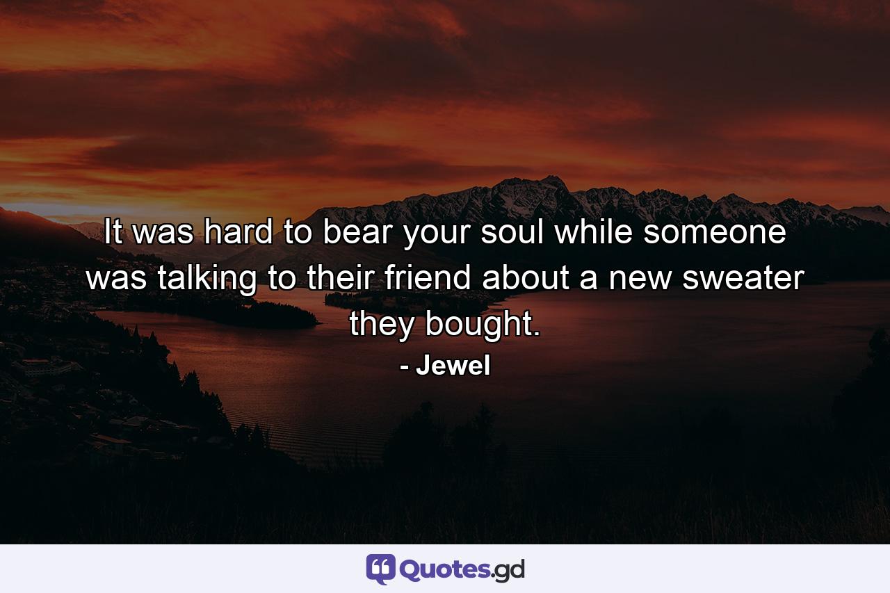 It was hard to bear your soul while someone was talking to their friend about a new sweater they bought. - Quote by Jewel