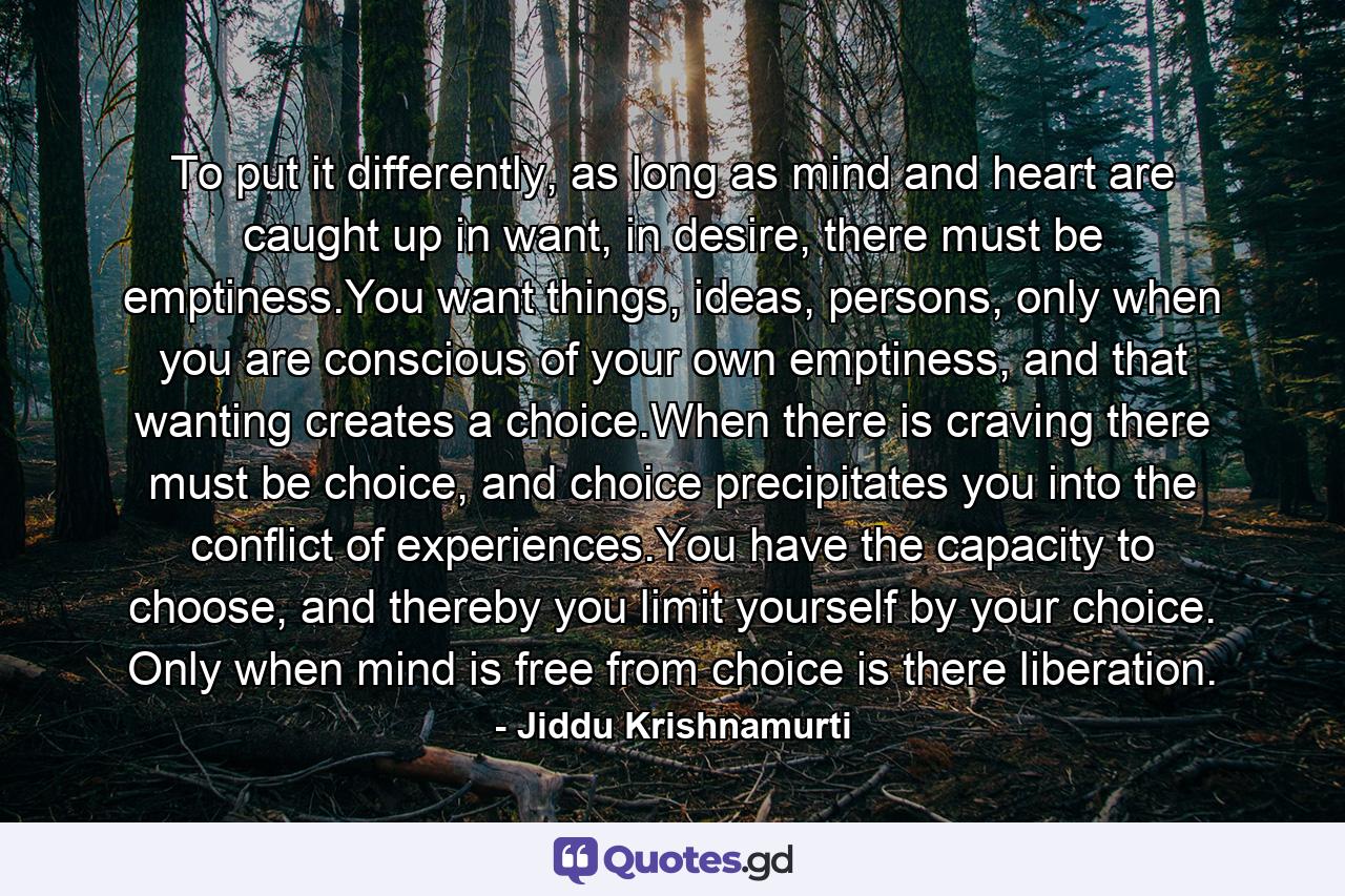 To put it differently, as long as mind and heart are caught up in want, in desire, there must be emptiness.You want things, ideas, persons, only when you are conscious of your own emptiness, and that wanting creates a choice.When there is craving there must be choice, and choice precipitates you into the conflict of experiences.You have the capacity to choose, and thereby you limit yourself by your choice. Only when mind is free from choice is there liberation. - Quote by Jiddu Krishnamurti