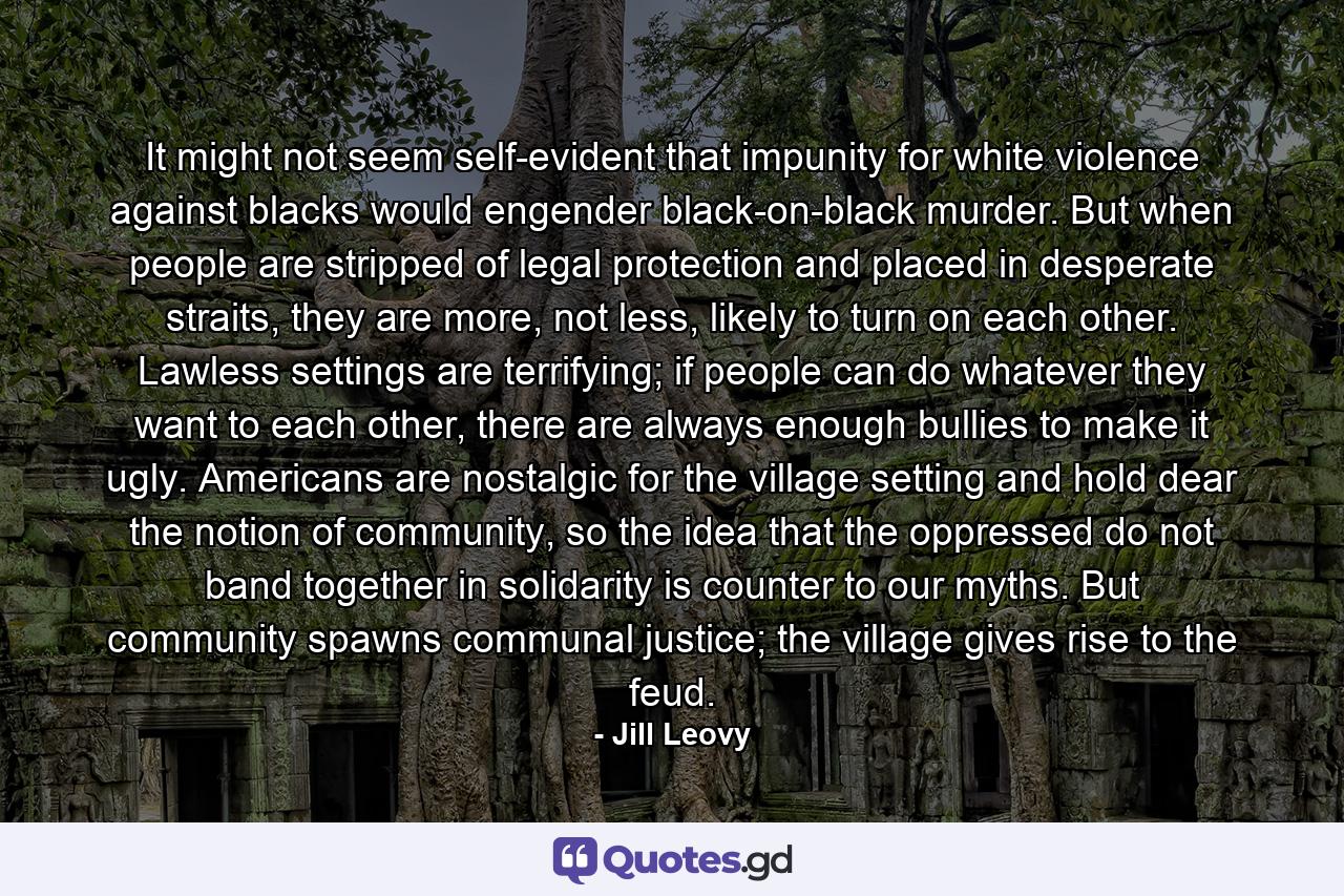 It might not seem self-evident that impunity for white violence against blacks would engender black-on-black murder. But when people are stripped of legal protection and placed in desperate straits, they are more, not less, likely to turn on each other. Lawless settings are terrifying; if people can do whatever they want to each other, there are always enough bullies to make it ugly. Americans are nostalgic for the village setting and hold dear the notion of community, so the idea that the oppressed do not band together in solidarity is counter to our myths. But community spawns communal justice; the village gives rise to the feud. - Quote by Jill Leovy