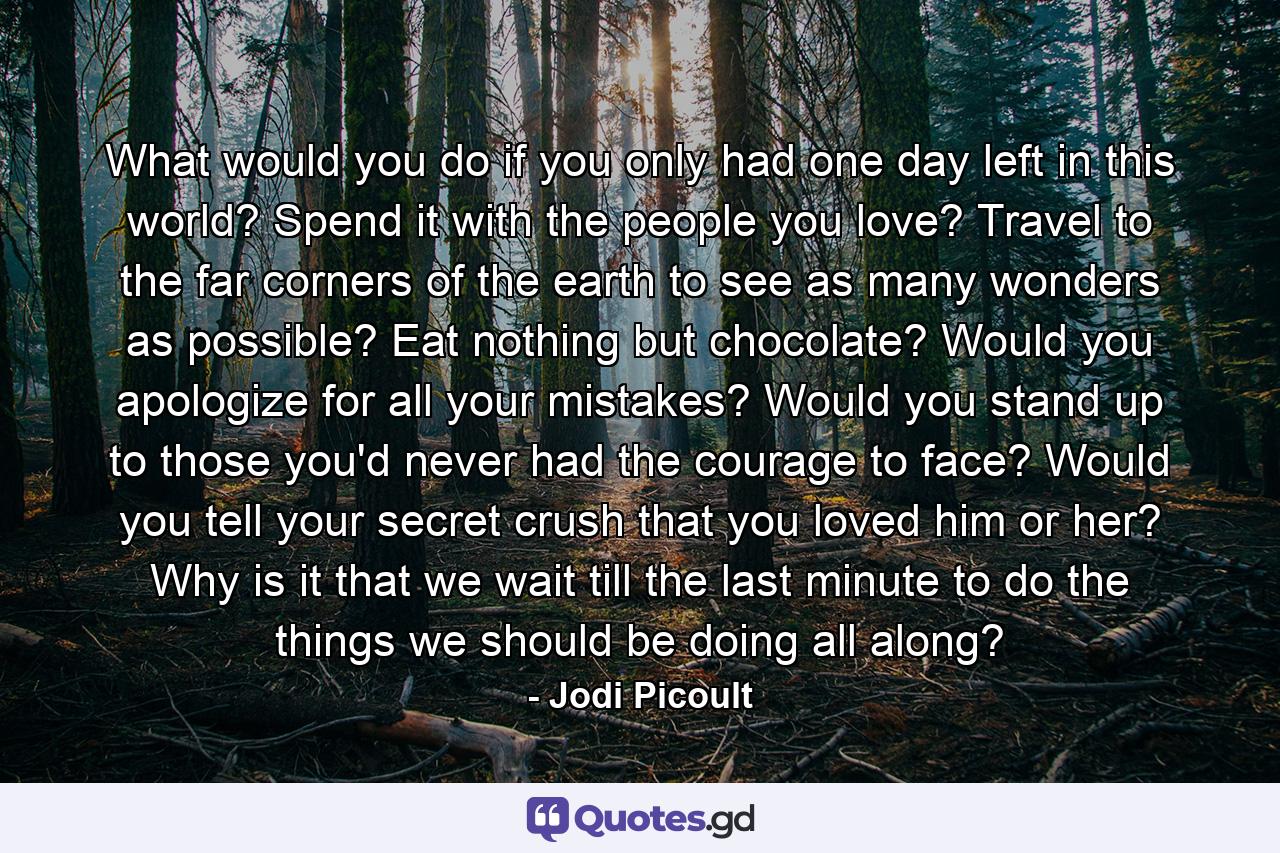 What would you do if you only had one day left in this world? Spend it with the people you love? Travel to the far corners of the earth to see as many wonders as possible? Eat nothing but chocolate? Would you apologize for all your mistakes? Would you stand up to those you'd never had the courage to face? Would you tell your secret crush that you loved him or her? Why is it that we wait till the last minute to do the things we should be doing all along? - Quote by Jodi Picoult