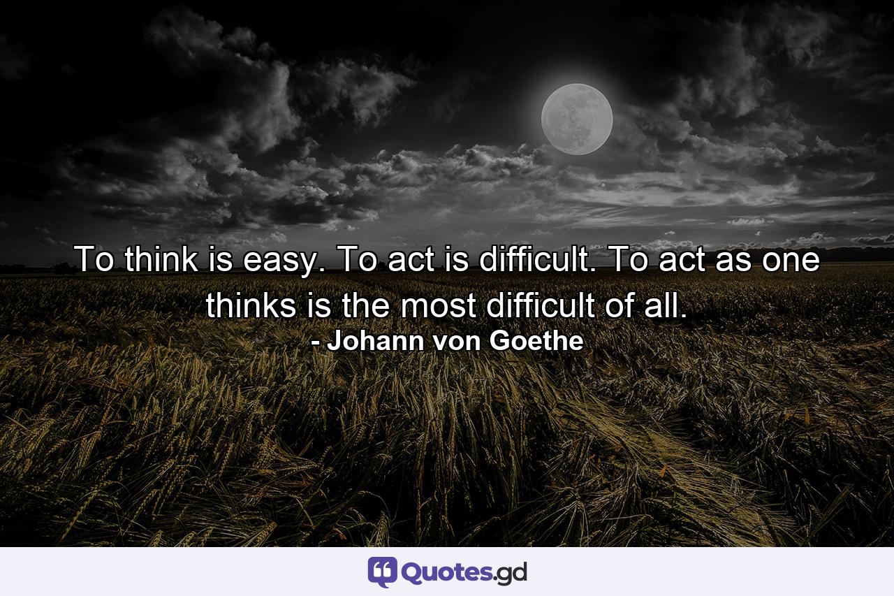 To think is easy. To act is difficult. To act as one thinks is the most difficult of all. - Quote by Johann von Goethe