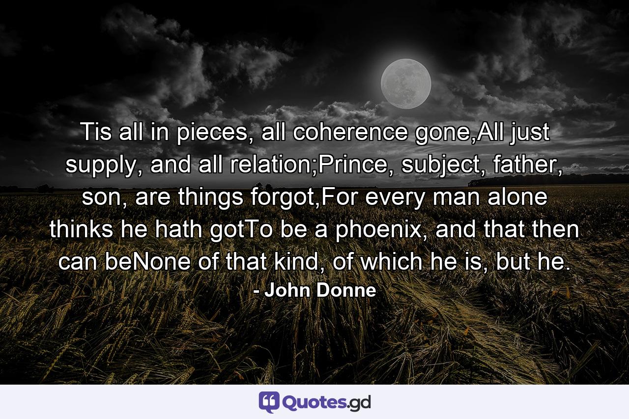 Tis all in pieces, all coherence gone,All just supply, and all relation;Prince, subject, father, son, are things forgot,For every man alone thinks he hath gotTo be a phoenix, and that then can beNone of that kind, of which he is, but he. - Quote by John Donne