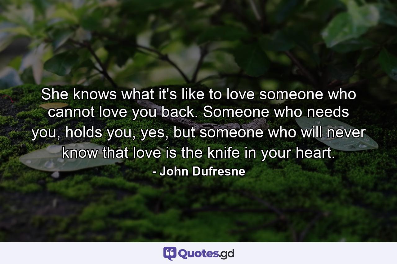 She knows what it's like to love someone who cannot love you back. Someone who needs you, holds you, yes, but someone who will never know that love is the knife in your heart. - Quote by John Dufresne