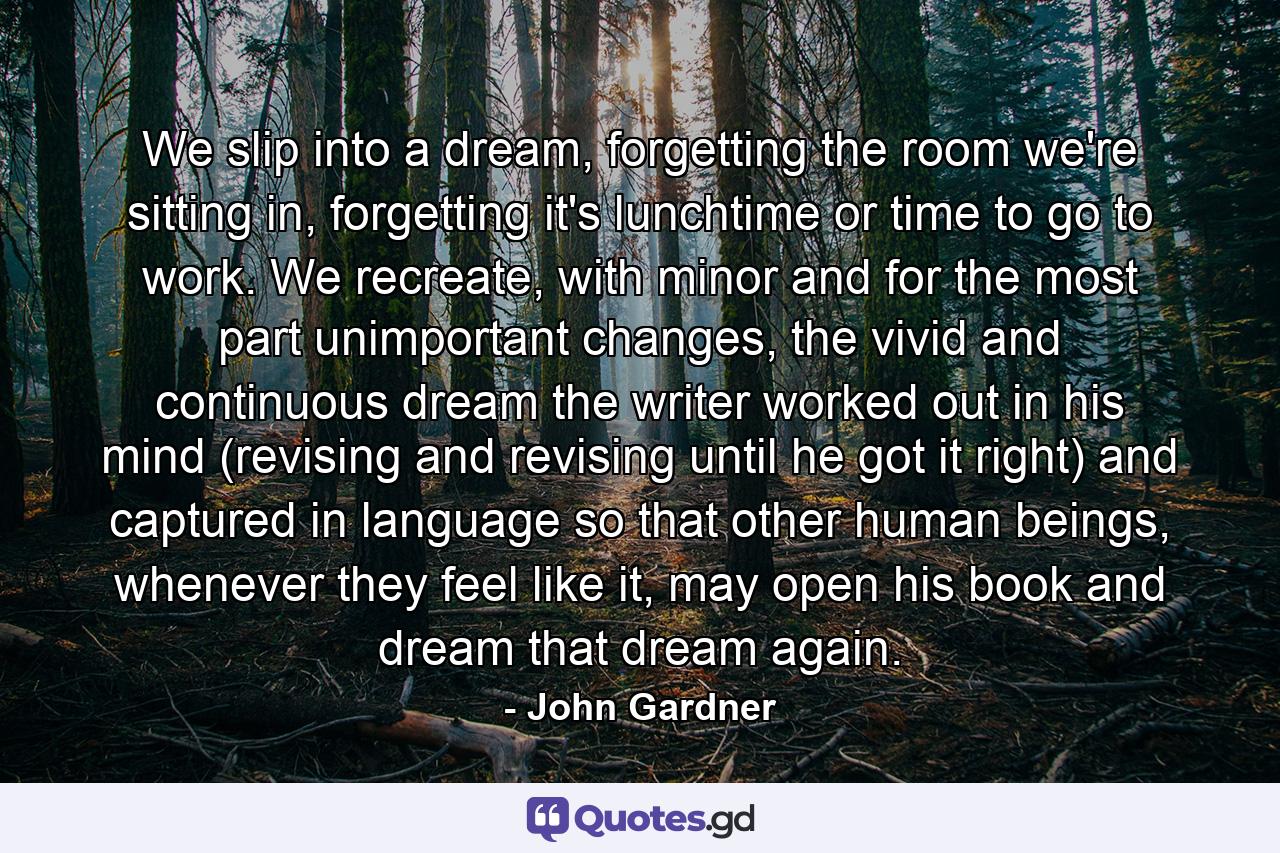 We slip into a dream, forgetting the room we're sitting in, forgetting it's lunchtime or time to go to work. We recreate, with minor and for the most part unimportant changes, the vivid and continuous dream the writer worked out in his mind (revising and revising until he got it right) and captured in language so that other human beings, whenever they feel like it, may open his book and dream that dream again. - Quote by John Gardner