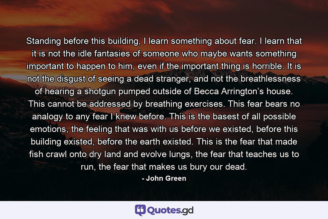 Standing before this building, I learn something about fear. I learn that it is not the idle fantasies of someone who maybe wants something important to happen to him, even if the important thing is horrible. It is not the disgust of seeing a dead stranger, and not the breathlessness of hearing a shotgun pumped outside of Becca Arrington’s house. This cannot be addressed by breathing exercises. This fear bears no analogy to any fear I knew before. This is the basest of all possible emotions, the feeling that was with us before we existed, before this building existed, before the earth existed. This is the fear that made fish crawl onto dry land and evolve lungs, the fear that teaches us to run, the fear that makes us bury our dead. - Quote by John Green