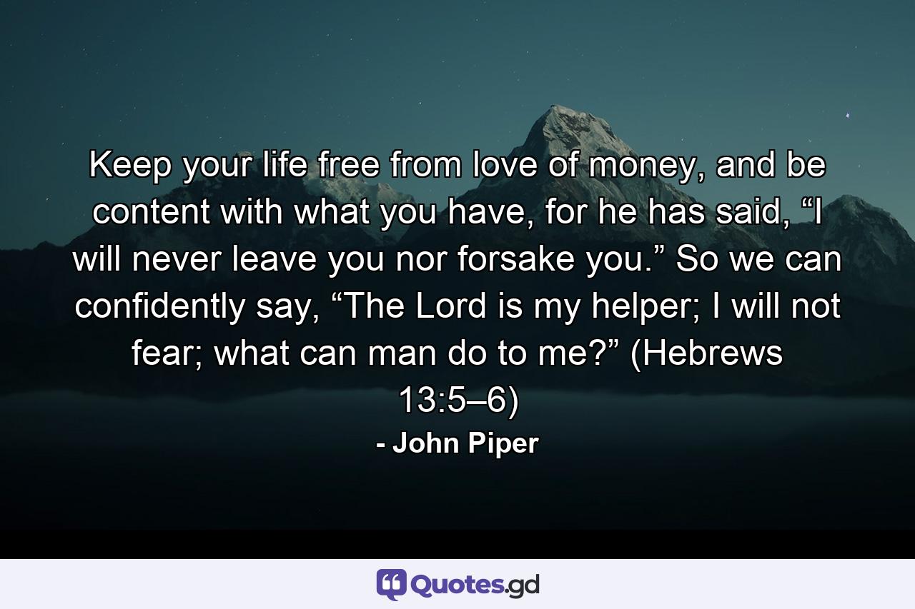 Keep your life free from love of money, and be content with what you have, for he has said, “I will never leave you nor forsake you.” So we can confidently say, “The Lord is my helper; I will not fear; what can man do to me?” (Hebrews 13:5–6) - Quote by John Piper