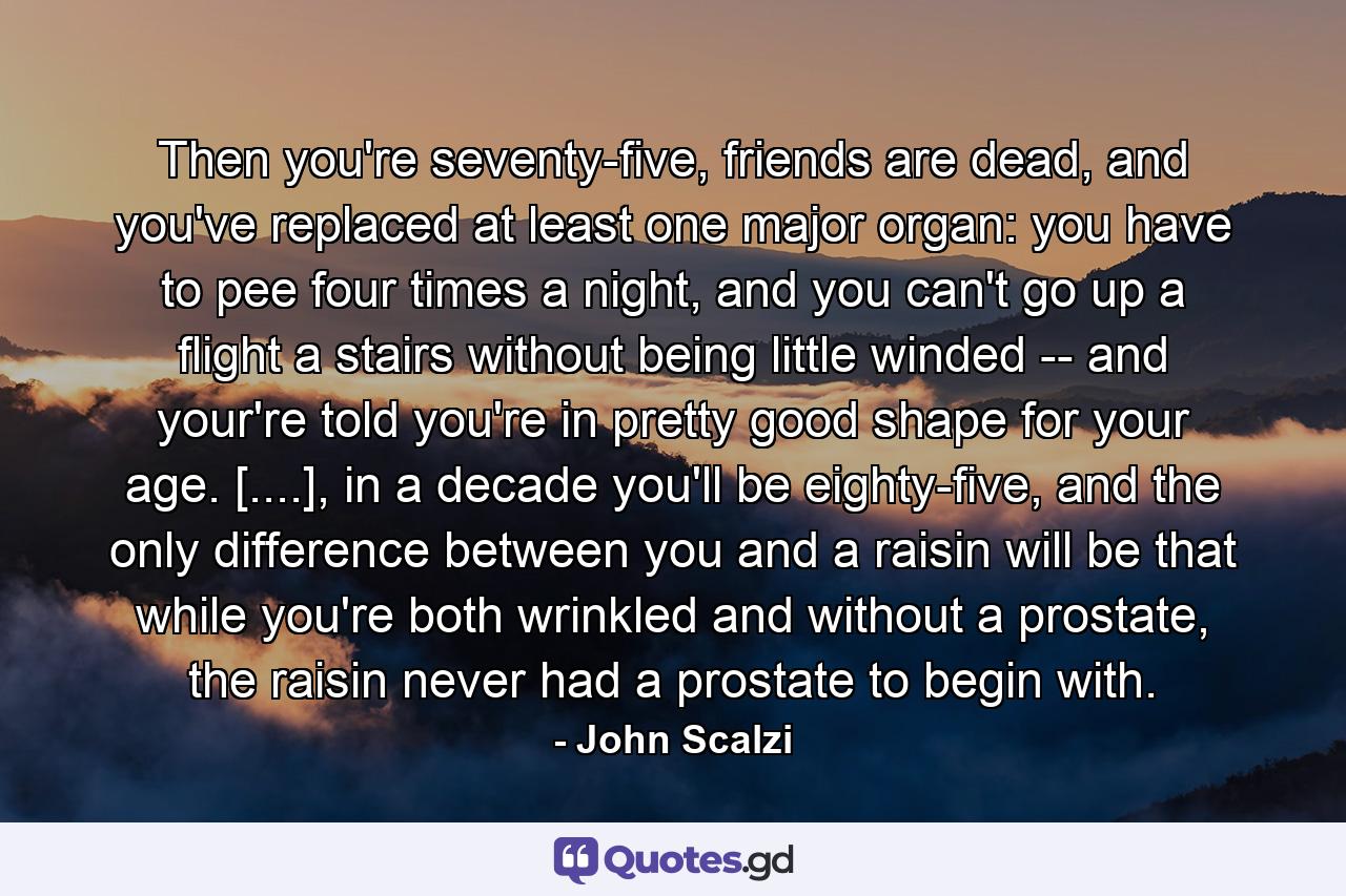 Then you're seventy-five, friends are dead, and you've replaced at least one major organ: you have to pee four times a night, and you can't go up a flight a stairs without being little winded -- and your're told you're in pretty good shape for your age. [....], in a decade you'll be eighty-five, and the only difference between you and a raisin will be that while you're both wrinkled and without a prostate, the raisin never had a prostate to begin with. - Quote by John Scalzi