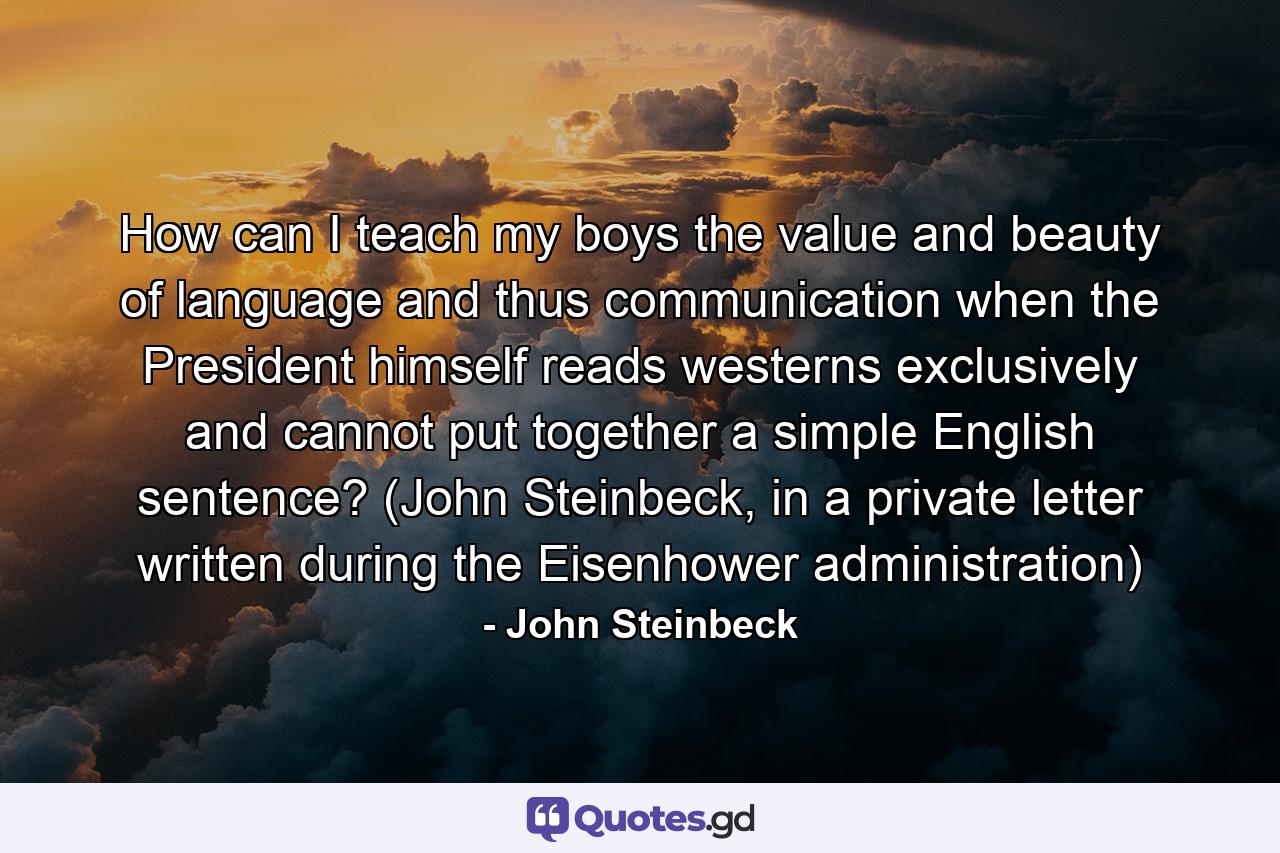 How can I teach my boys the value and beauty of language and thus communication when the President himself reads westerns exclusively and cannot put together a simple English sentence? (John Steinbeck, in a private letter written during the Eisenhower administration) - Quote by John Steinbeck