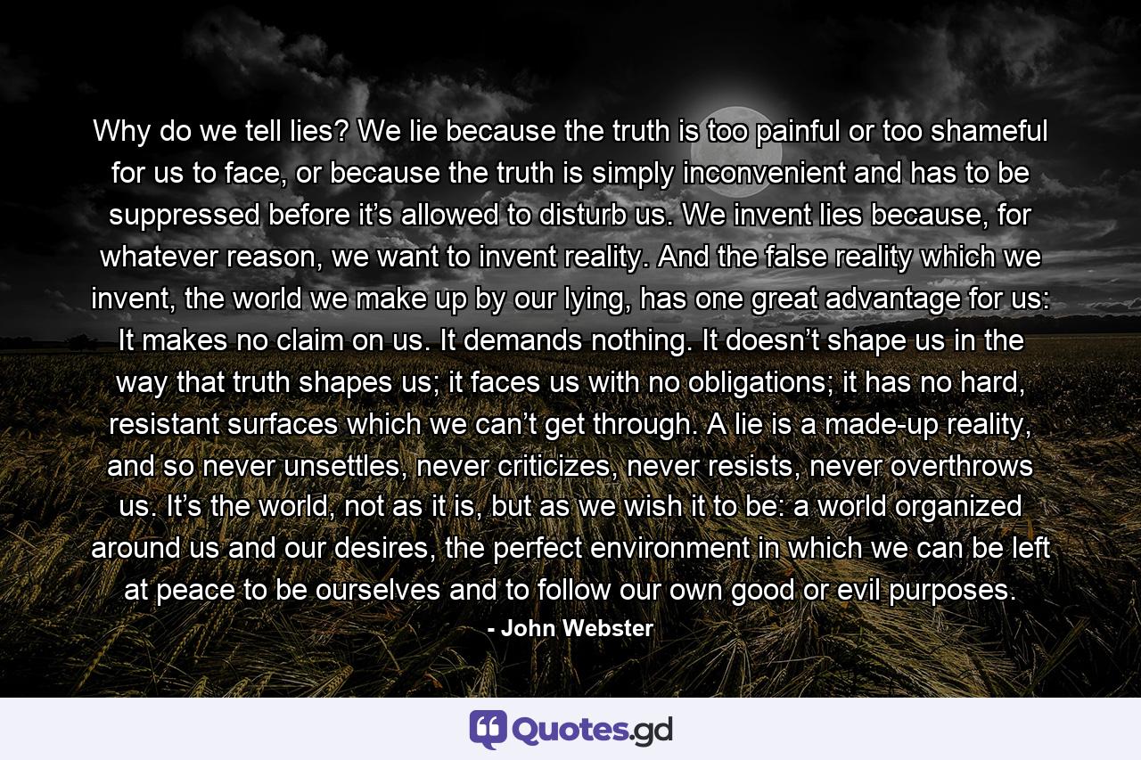 Why do we tell lies? We lie because the truth is too painful or too shameful for us to face, or because the truth is simply inconvenient and has to be suppressed before it’s allowed to disturb us. We invent lies because, for whatever reason, we want to invent reality. And the false reality which we invent, the world we make up by our lying, has one great advantage for us: It makes no claim on us. It demands nothing. It doesn’t shape us in the way that truth shapes us; it faces us with no obligations; it has no hard, resistant surfaces which we can’t get through. A lie is a made-up reality, and so never unsettles, never criticizes, never resists, never overthrows us. It’s the world, not as it is, but as we wish it to be: a world organized around us and our desires, the perfect environment in which we can be left at peace to be ourselves and to follow our own good or evil purposes. - Quote by John Webster