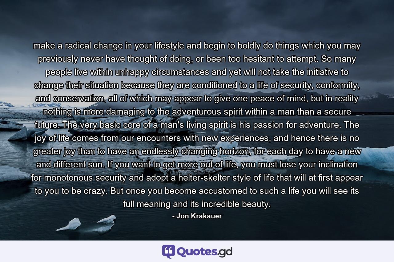 make a radical change in your lifestyle and begin to boldly do things which you may previously never have thought of doing, or been too hesitant to attempt. So many people live within unhappy circumstances and yet will not take the initiative to change their situation because they are conditioned to a life of security, conformity, and conservation, all of which may appear to give one peace of mind, but in reality nothing is more damaging to the adventurous spirit within a man than a secure future. The very basic core of a man's living spirit is his passion for adventure. The joy of life comes from our encounters with new experiences, and hence there is no greater joy than to have an endlessly changing horizon, for each day to have a new and different sun. If you want to get more out of life, you must lose your inclination for monotonous security and adopt a helter-skelter style of life that will at first appear to you to be crazy. But once you become accustomed to such a life you will see its full meaning and its incredible beauty. - Quote by Jon Krakauer