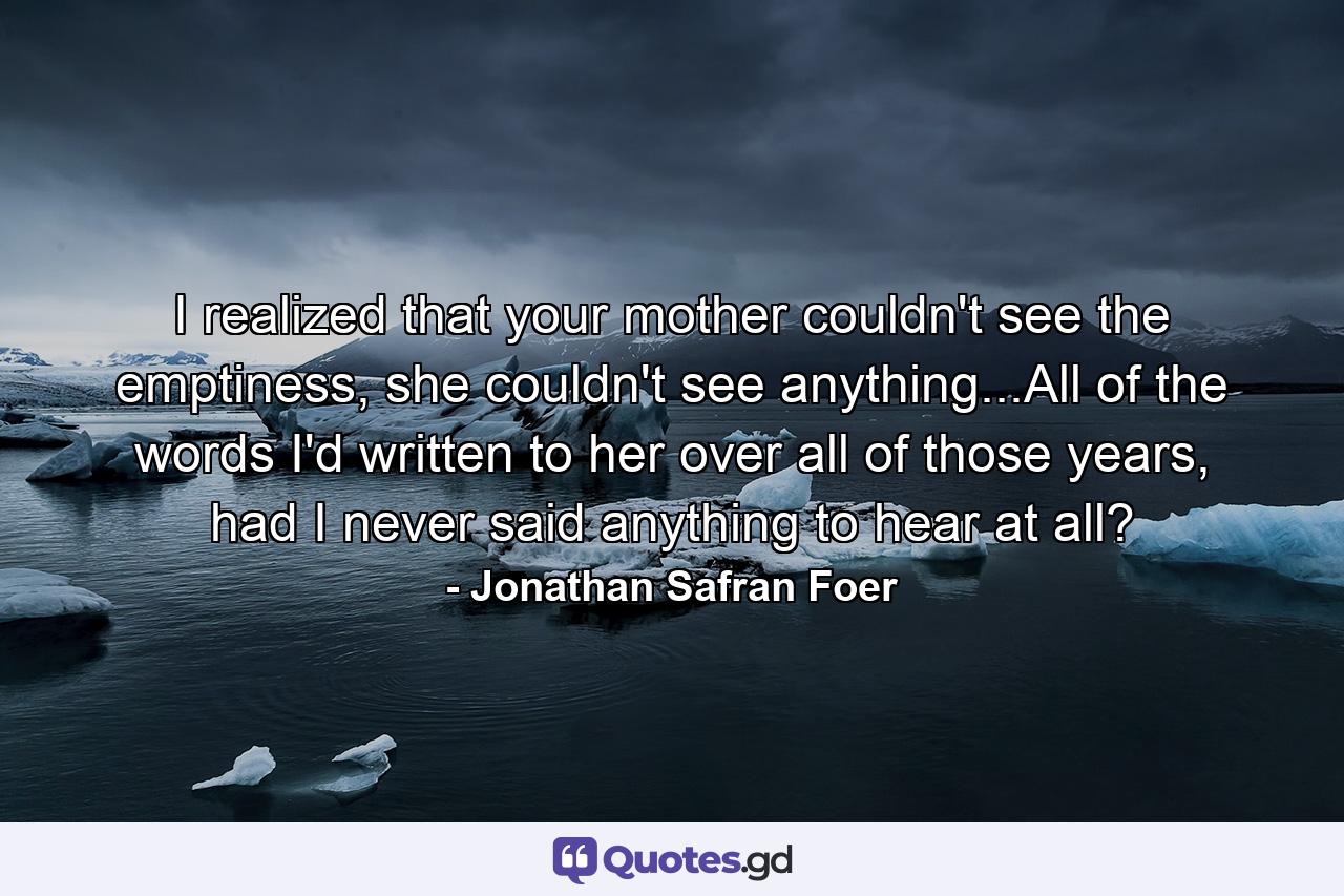 I realized that your mother couldn't see the emptiness, she couldn't see anything...All of the words I'd written to her over all of those years, had I never said anything to hear at all? - Quote by Jonathan Safran Foer