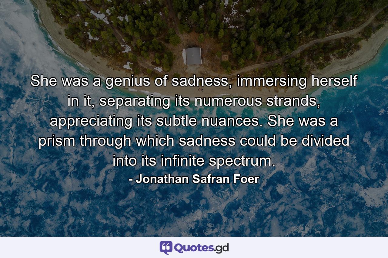 She was a genius of sadness, immersing herself in it, separating its numerous strands, appreciating its subtle nuances. She was a prism through which sadness could be divided into its infinite spectrum. - Quote by Jonathan Safran Foer