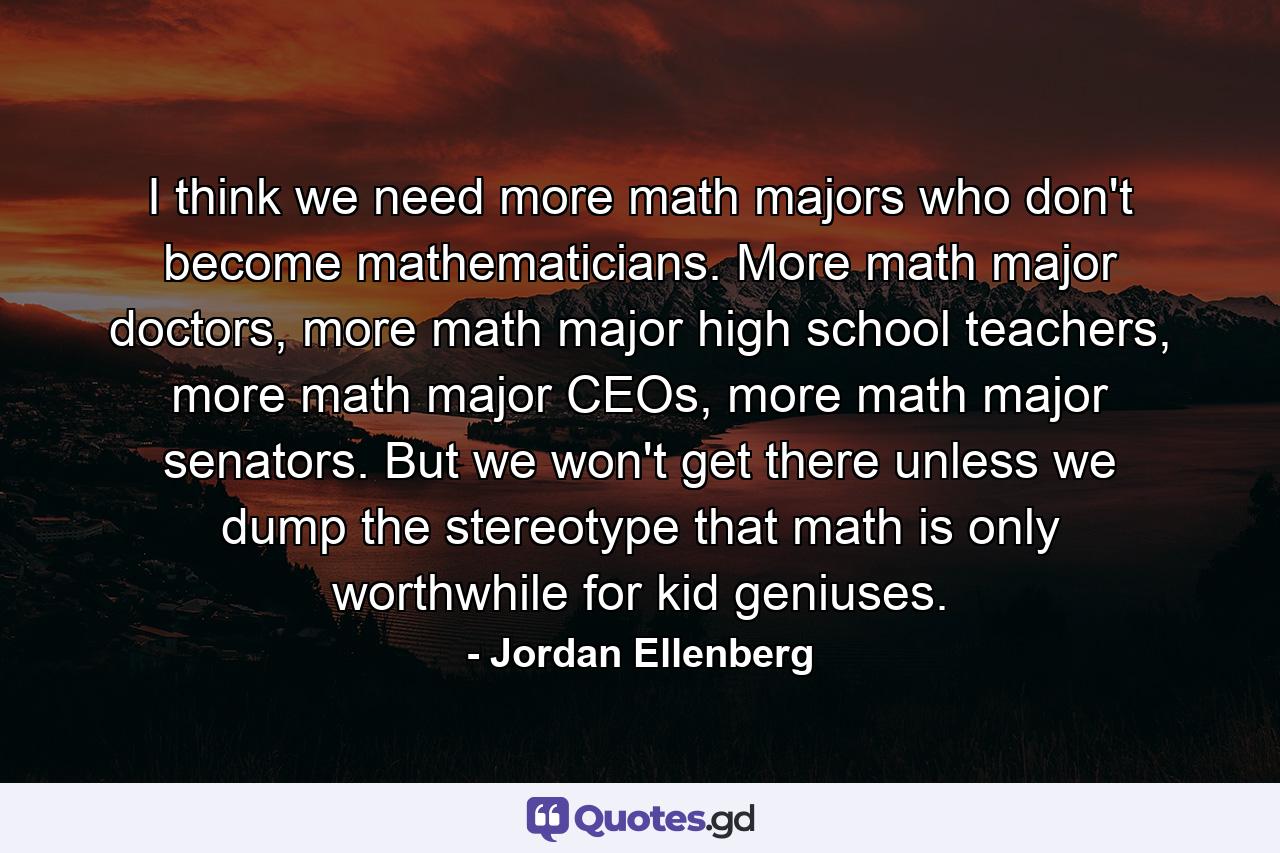 I think we need more math majors who don't become mathematicians. More math major doctors, more math major high school teachers, more math major CEOs, more math major senators. But we won't get there unless we dump the stereotype that math is only worthwhile for kid geniuses. - Quote by Jordan Ellenberg