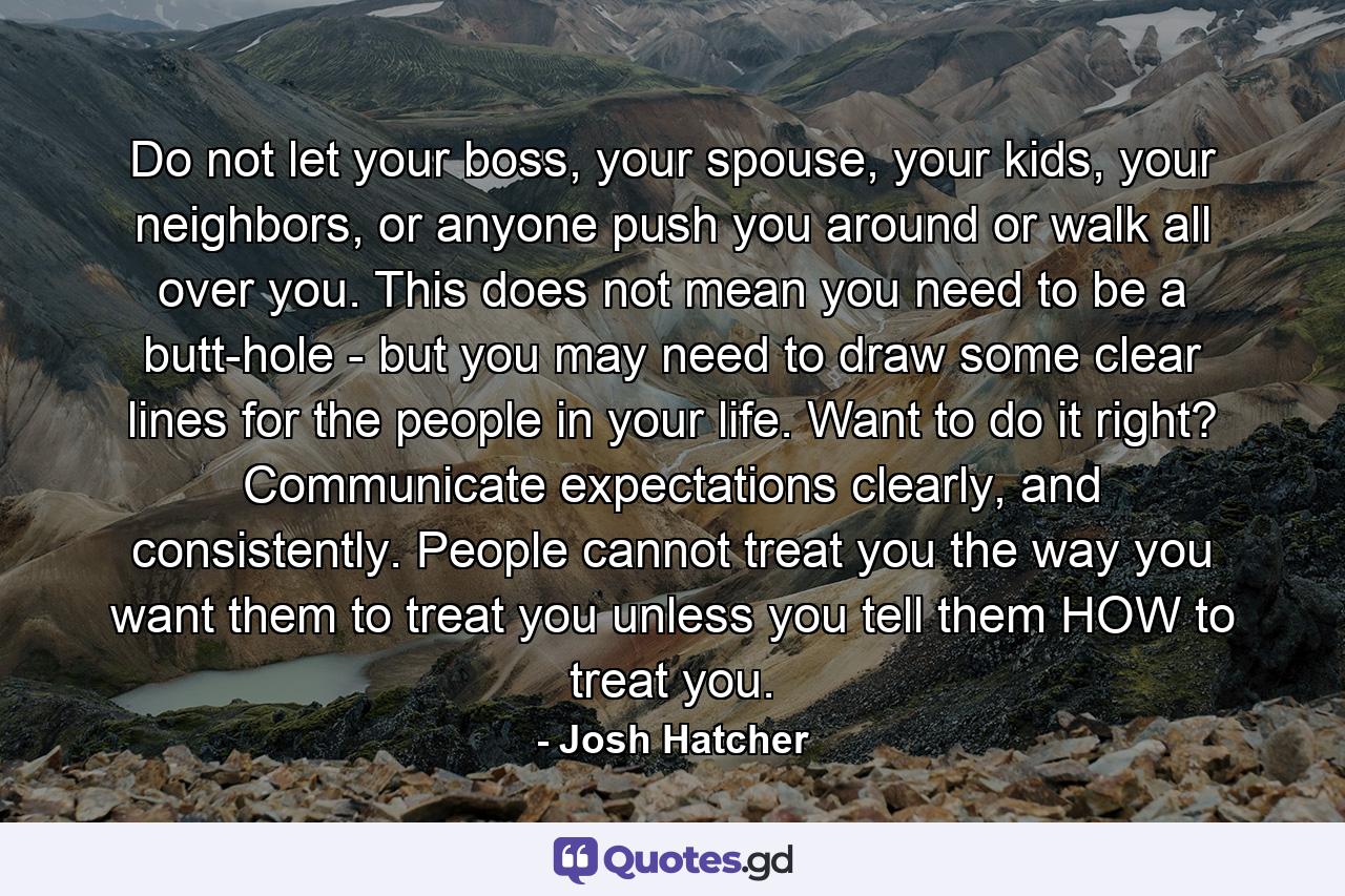 Do not let your boss, your spouse, your kids, your neighbors, or anyone push you around or walk all over you. This does not mean you need to be a butt-hole - but you may need to draw some clear lines for the people in your life. Want to do it right? Communicate expectations clearly, and consistently. People cannot treat you the way you want them to treat you unless you tell them HOW to treat you. - Quote by Josh Hatcher