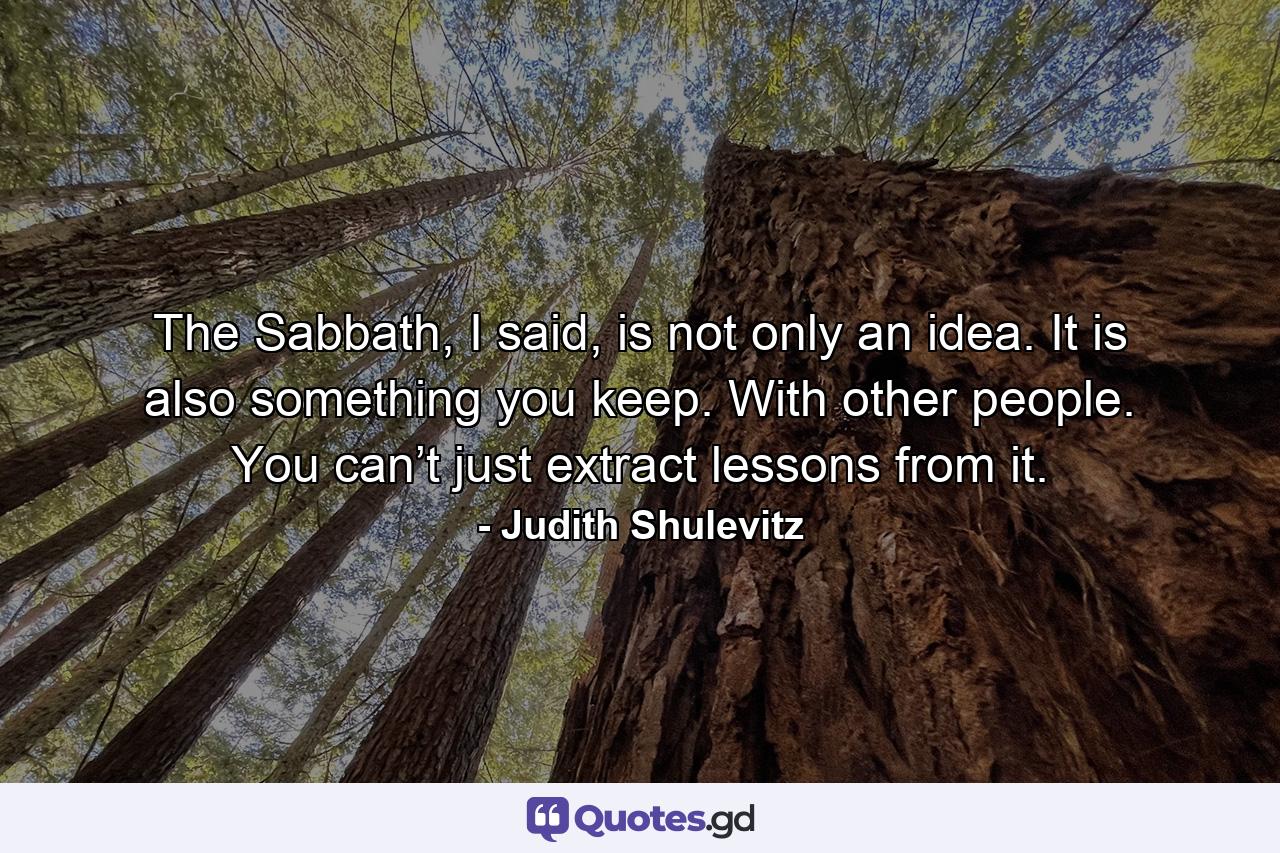 The Sabbath, I said, is not only an idea. It is also something you keep. With other people. You can’t just extract lessons from it. - Quote by Judith Shulevitz