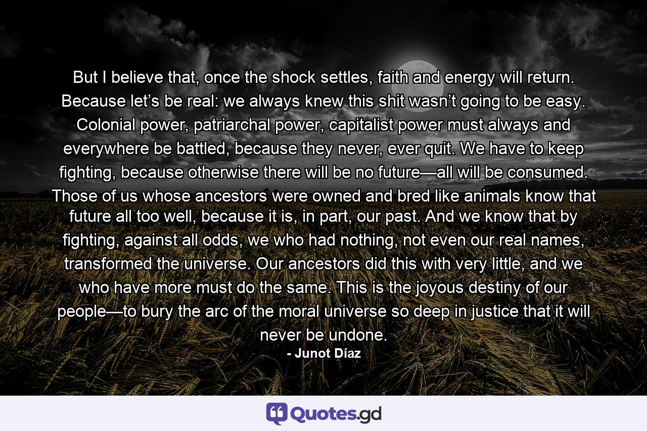 But I believe that, once the shock settles, faith and energy will return. Because let’s be real: we always knew this shit wasn’t going to be easy. Colonial power, patriarchal power, capitalist power must always and everywhere be battled, because they never, ever quit. We have to keep fighting, because otherwise there will be no future—all will be consumed. Those of us whose ancestors were owned and bred like animals know that future all too well, because it is, in part, our past. And we know that by fighting, against all odds, we who had nothing, not even our real names, transformed the universe. Our ancestors did this with very little, and we who have more must do the same. This is the joyous destiny of our people—to bury the arc of the moral universe so deep in justice that it will never be undone. - Quote by Junot Díaz