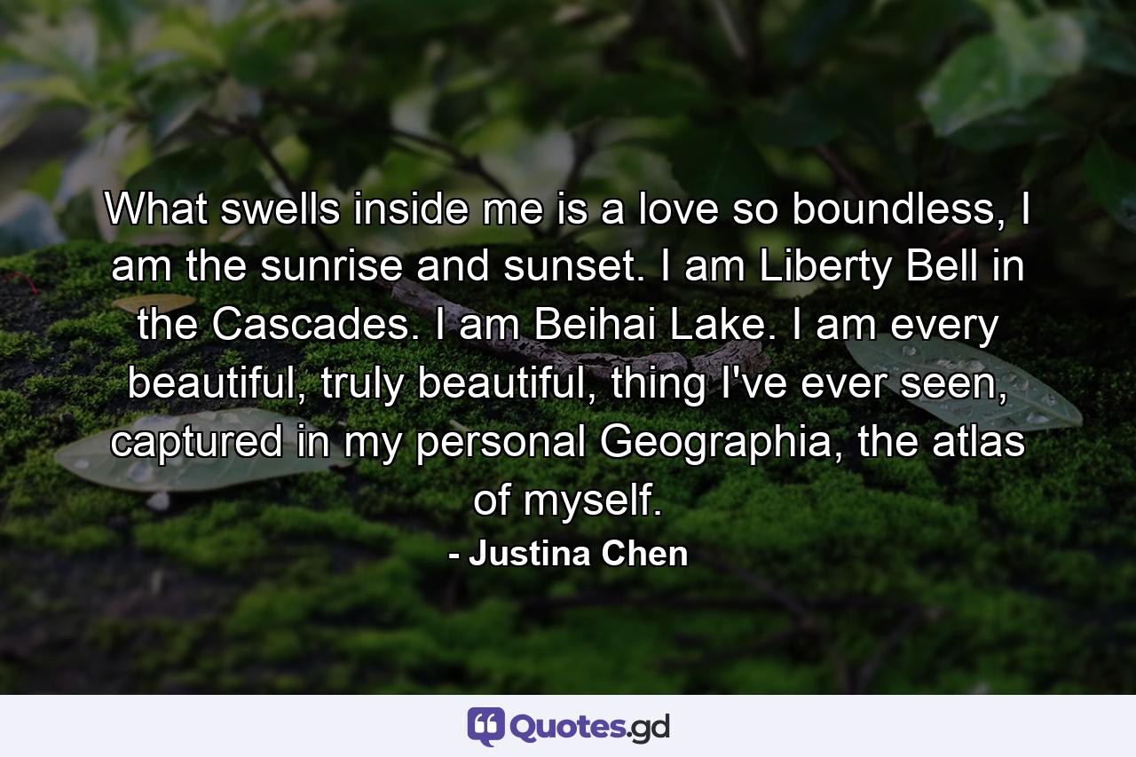 What swells inside me is a love so boundless, I am the sunrise and sunset. I am Liberty Bell in the Cascades. I am Beihai Lake. I am every beautiful, truly beautiful, thing I've ever seen, captured in my personal Geographia, the atlas of myself. - Quote by Justina Chen