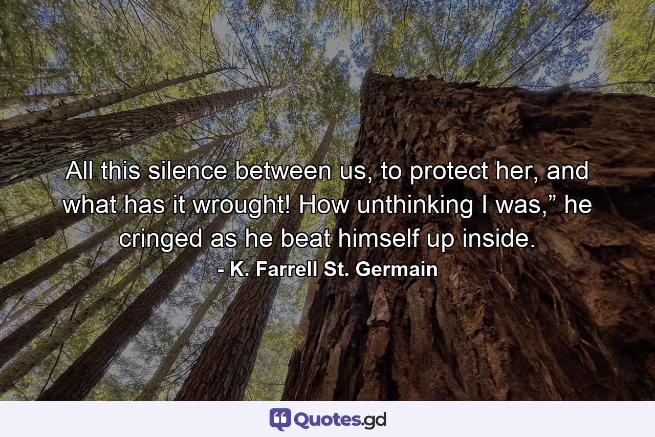 All this silence between us, to protect her, and what has it wrought! How unthinking I was,” he cringed as he beat himself up inside. - Quote by K. Farrell St. Germain