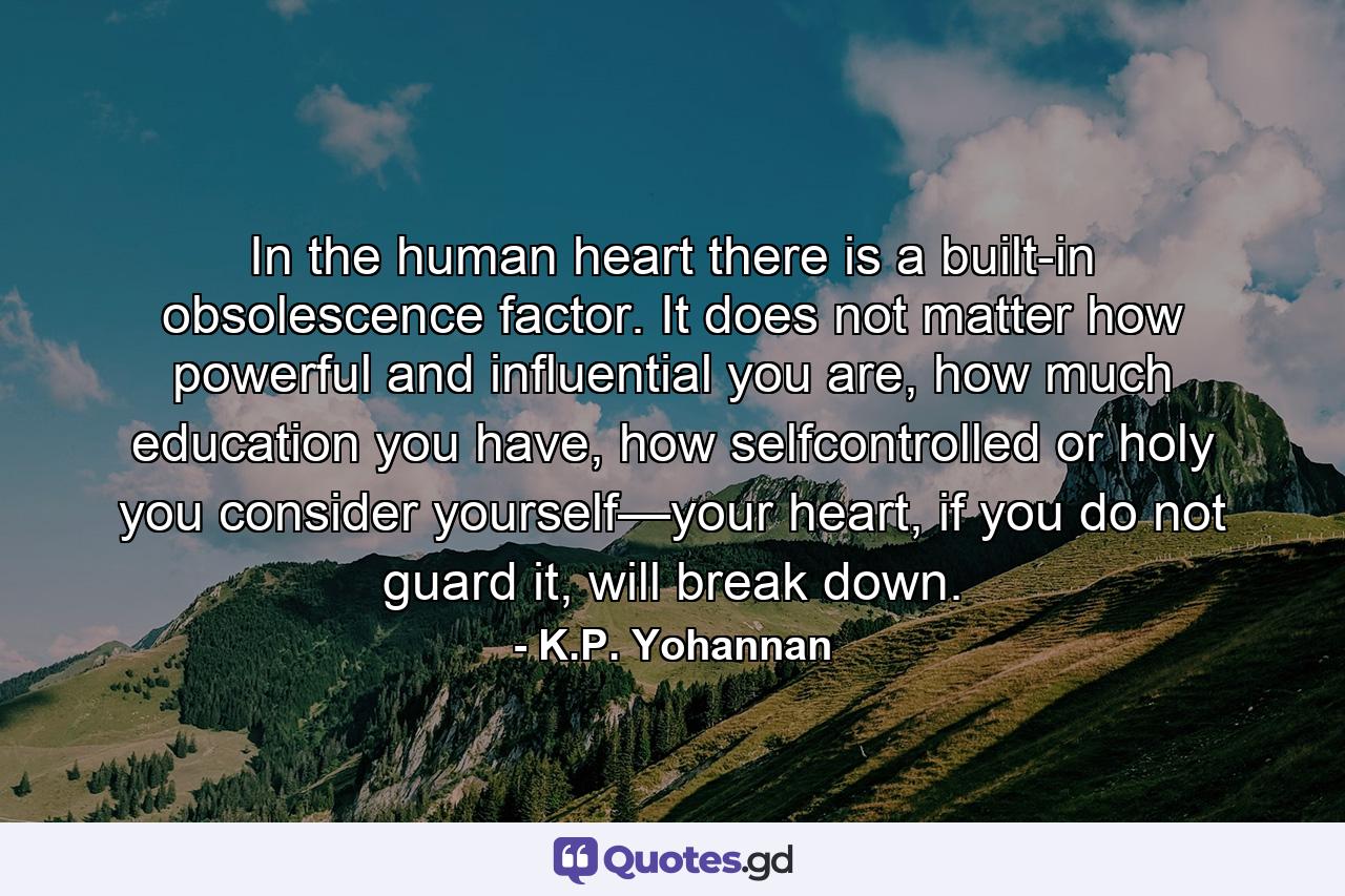 In the human heart there is a built-in obsolescence factor. It does not matter how powerful and influential you are, how much education you have, how selfcontrolled or holy you consider yourself—your heart, if you do not guard it, will break down. - Quote by K.P. Yohannan