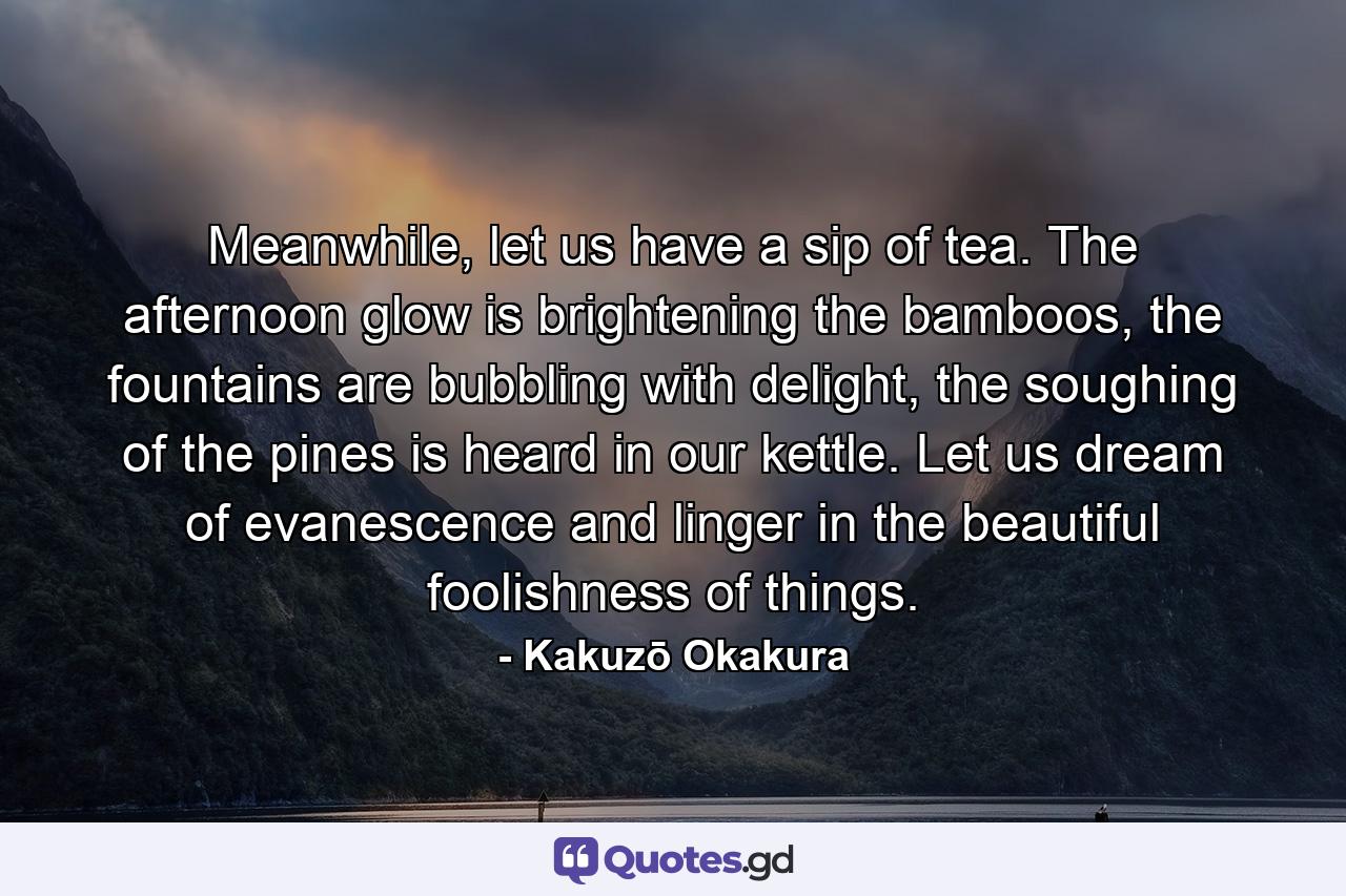 Meanwhile, let us have a sip of tea. The afternoon glow is brightening the bamboos, the fountains are bubbling with delight, the soughing of the pines is heard in our kettle. Let us dream of evanescence and linger in the beautiful foolishness of things. - Quote by Kakuzō Okakura