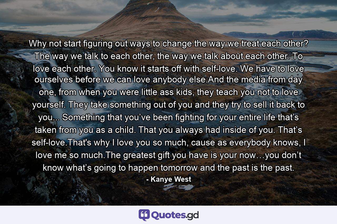 Why not start figuring out ways to change the way we treat each other? The way we talk to each other, the way we talk about each other. To love each other. You know it starts off with self-love. We have to love ourselves before we can love anybody else.And the media from day one, from when you were little ass kids, they teach you not to love yourself. They take something out of you and they try to sell it back to you... Something that you’ve been fighting for your entire life that’s taken from you as a child. That you always had inside of you. That’s self-love.That's why I love you so much, cause as everybody knows, I love me so much.The greatest gift you have is your now…you don’t know what’s going to happen tomorrow and the past is the past. - Quote by Kanye West