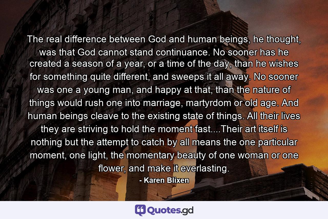 The real difference between God and human beings, he thought, was that God cannot stand continuance. No sooner has he created a season of a year, or a time of the day, than he wishes for something quite different, and sweeps it all away. No sooner was one a young man, and happy at that, than the nature of things would rush one into marriage, martyrdom or old age. And human beings cleave to the existing state of things. All their lives they are striving to hold the moment fast....Their art itself is nothing but the attempt to catch by all means the one particular moment, one light, the momentary beauty of one woman or one flower, and make it everlasting. - Quote by Karen Blixen