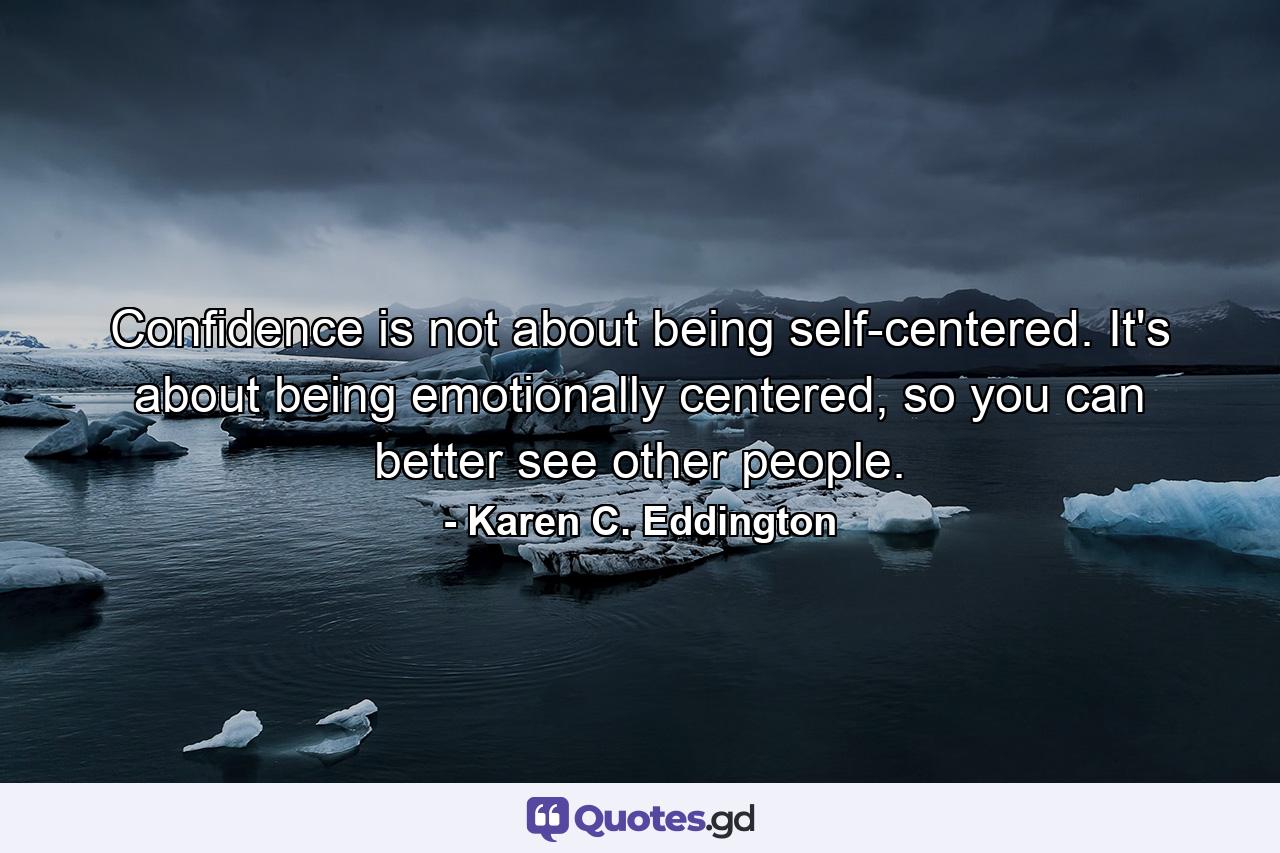 Confidence is not about being self-centered. It's about being emotionally centered, so you can better see other people. - Quote by Karen C. Eddington