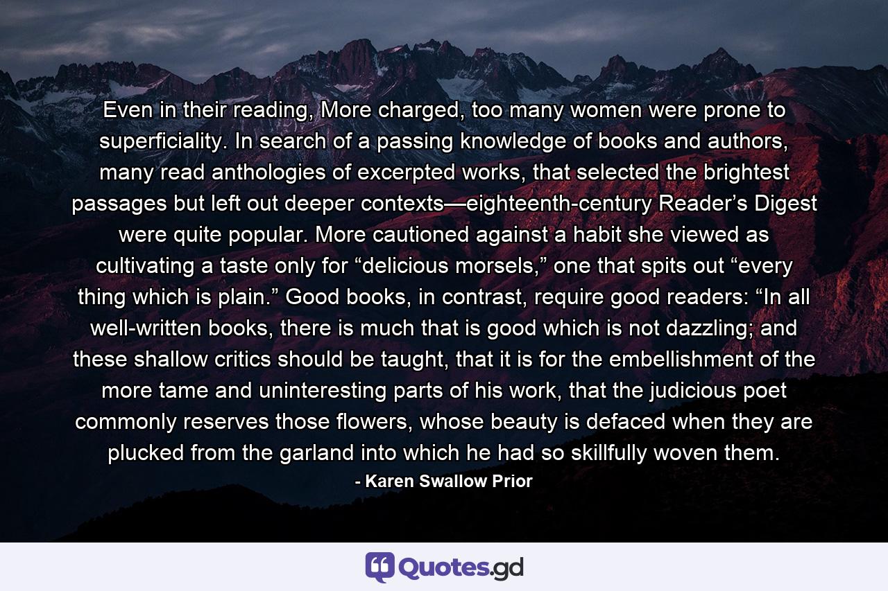 Even in their reading, More charged, too many women were prone to superficiality. In search of a passing knowledge of books and authors, many read anthologies of excerpted works, that selected the brightest passages but left out deeper contexts—eighteenth-century Reader’s Digest were quite popular. More cautioned against a habit she viewed as cultivating a taste only for “delicious morsels,” one that spits out “every thing which is plain.” Good books, in contrast, require good readers: “In all well-written books, there is much that is good which is not dazzling; and these shallow critics should be taught, that it is for the embellishment of the more tame and uninteresting parts of his work, that the judicious poet commonly reserves those flowers, whose beauty is defaced when they are plucked from the garland into which he had so skillfully woven them. - Quote by Karen Swallow Prior