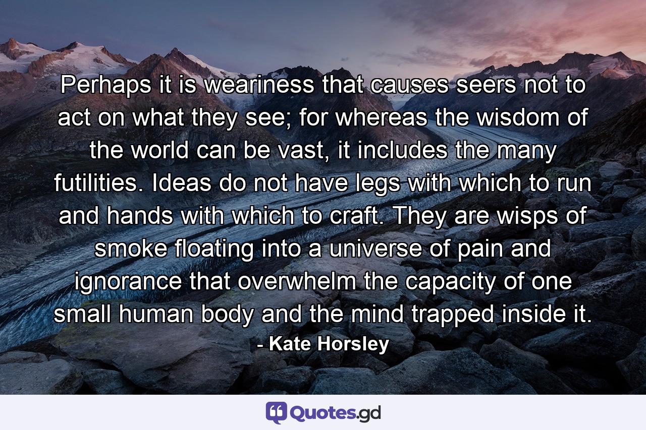 Perhaps it is weariness that causes seers not to act on what they see; for whereas the wisdom of the world can be vast, it includes the many futilities. Ideas do not have legs with which to run and hands with which to craft. They are wisps of smoke floating into a universe of pain and ignorance that overwhelm the capacity of one small human body and the mind trapped inside it. - Quote by Kate Horsley