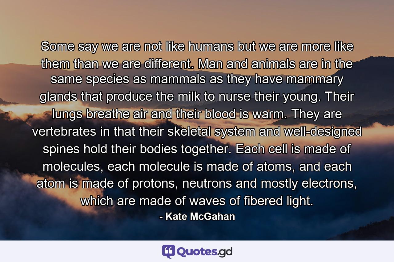 Some say we are not like humans but we are more like them than we are different. Man and animals are in the same species as mammals as they have mammary glands that produce the milk to nurse their young. Their lungs breathe air and their blood is warm. They are vertebrates in that their skeletal system and well-designed spines hold their bodies together. Each cell is made of molecules, each molecule is made of atoms, and each atom is made of protons, neutrons and mostly electrons, which are made of waves of fibered light. - Quote by Kate McGahan