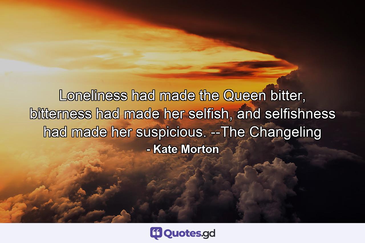 Loneliness had made the Queen bitter, bitterness had made her selfish, and selfishness had made her suspicious. --The Changeling - Quote by Kate Morton