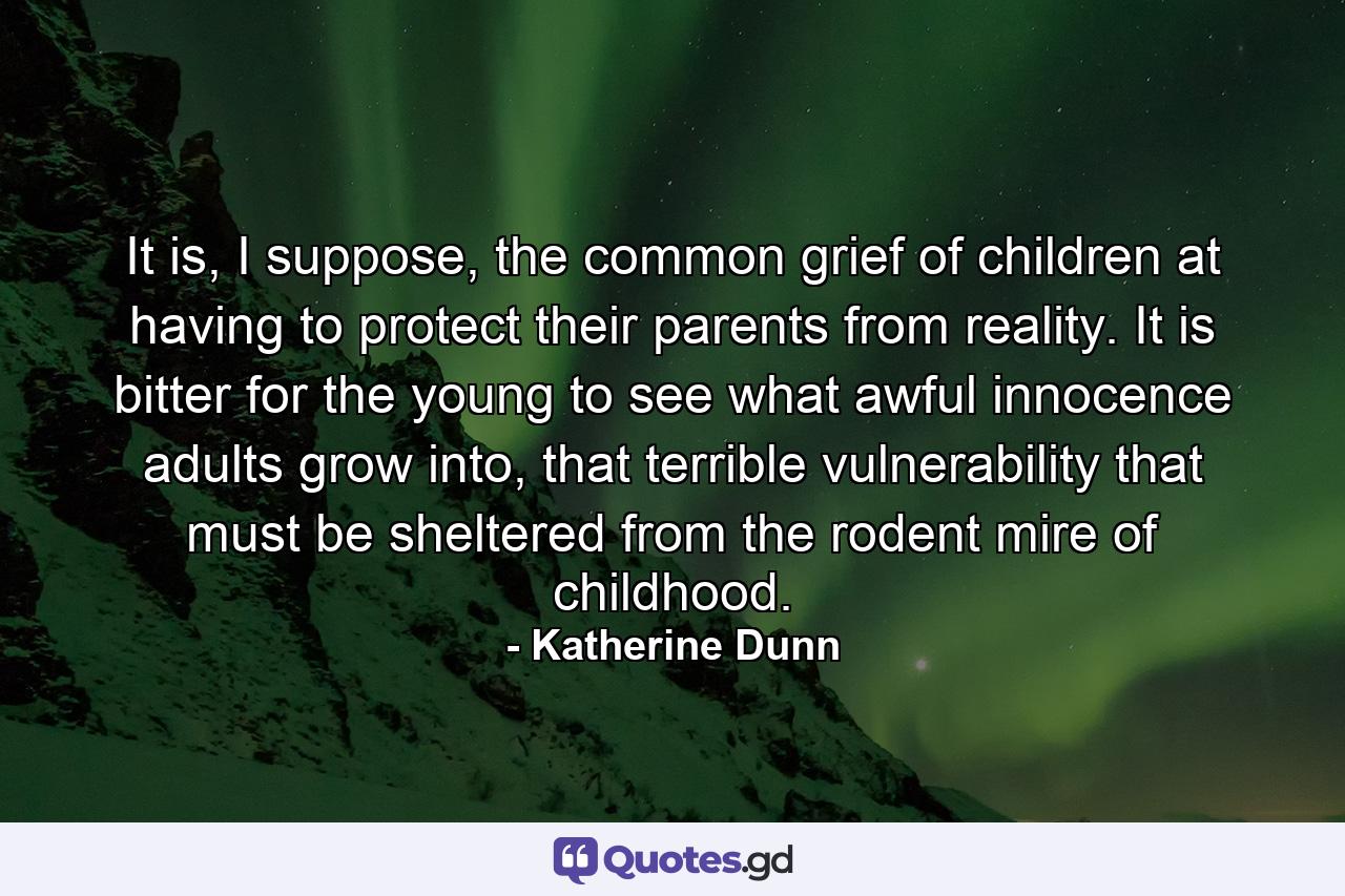 It is, I suppose, the common grief of children at having to protect their parents from reality. It is bitter for the young to see what awful innocence adults grow into, that terrible vulnerability that must be sheltered from the rodent mire of childhood. - Quote by Katherine Dunn