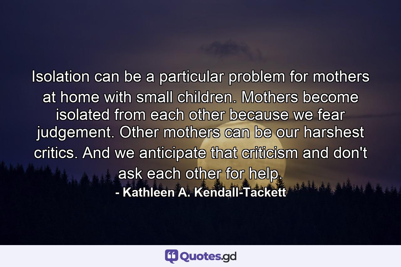 Isolation can be a particular problem for mothers at home with small children. Mothers become isolated from each other because we fear judgement. Other mothers can be our harshest critics. And we anticipate that criticism and don't ask each other for help. - Quote by Kathleen A. Kendall-Tackett