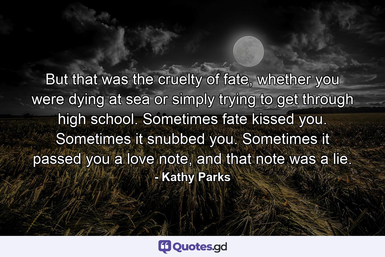 But that was the cruelty of fate, whether you were dying at sea or simply trying to get through high school. Sometimes fate kissed you. Sometimes it snubbed you. Sometimes it passed you a love note, and that note was a lie. - Quote by Kathy Parks