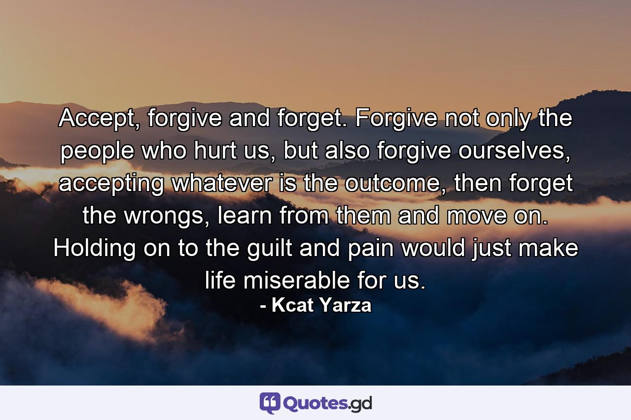 Accept, forgive and forget. Forgive not only the people who hurt us, but also forgive ourselves, accepting whatever is the outcome, then forget the wrongs, learn from them and move on. Holding on to the guilt and pain would just make life miserable for us. - Quote by Kcat Yarza