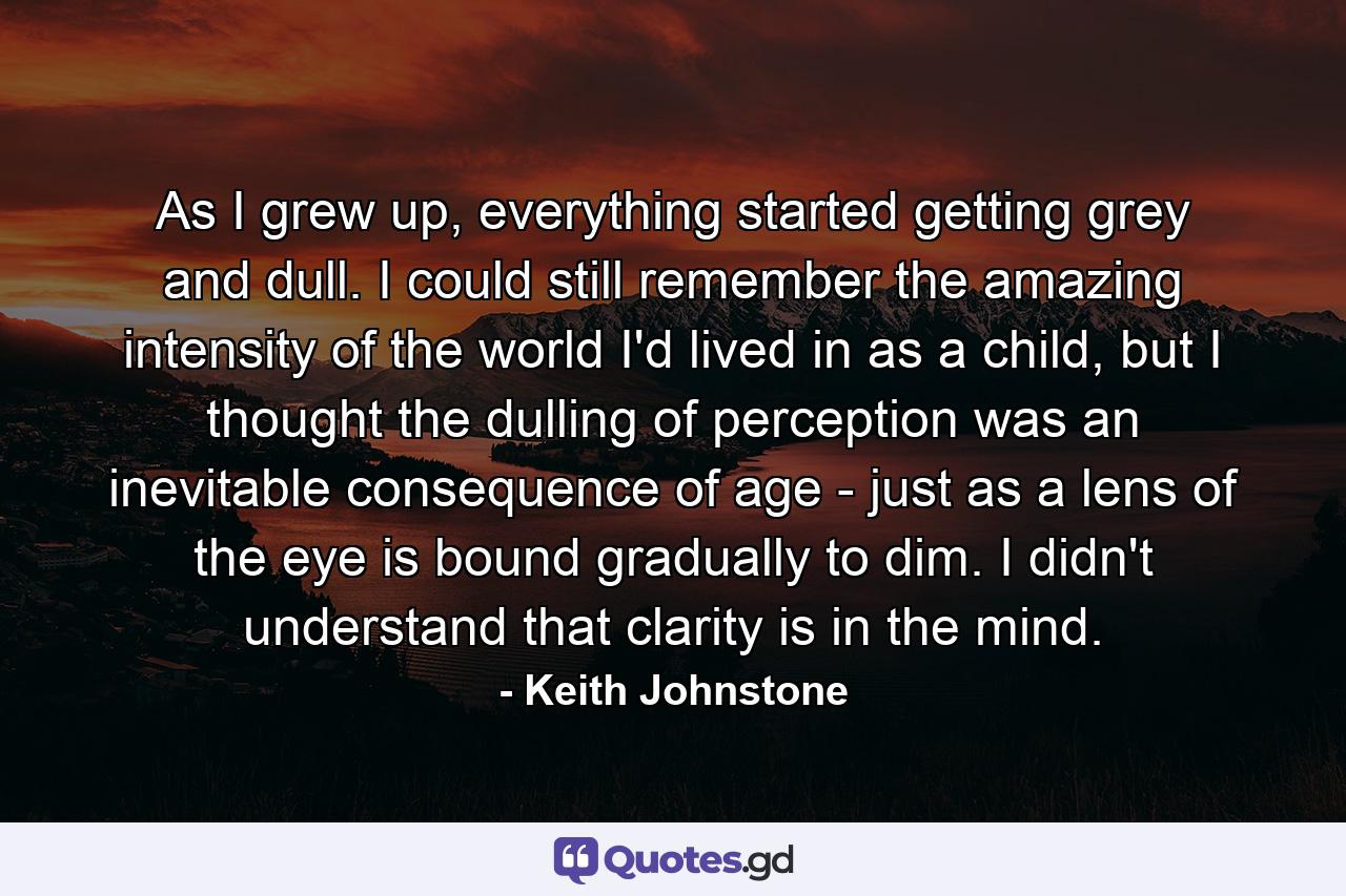 As I grew up, everything started getting grey and dull. I could still remember the amazing intensity of the world I'd lived in as a child, but I thought the dulling of perception was an inevitable consequence of age - just as a lens of the eye is bound gradually to dim. I didn't understand that clarity is in the mind. - Quote by Keith Johnstone