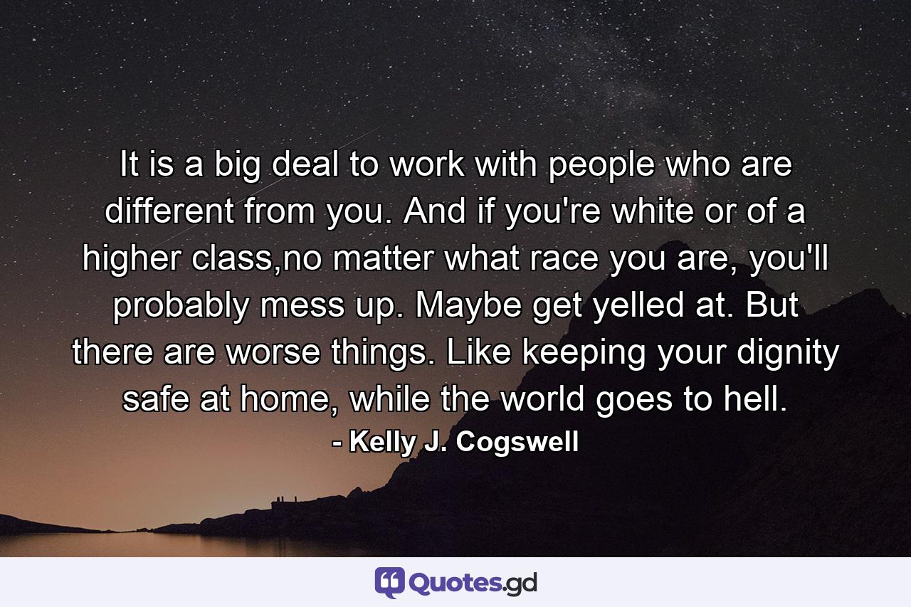 It is a big deal to work with people who are different from you. And if you're white or of a higher class,no matter what race you are, you'll probably mess up. Maybe get yelled at. But there are worse things. Like keeping your dignity safe at home, while the world goes to hell. - Quote by Kelly J. Cogswell