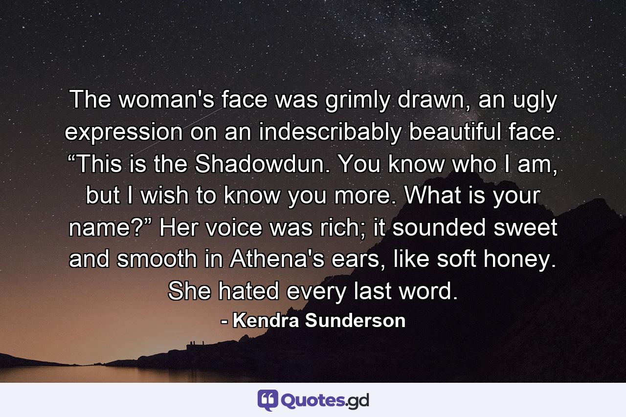 The woman's face was grimly drawn, an ugly expression on an indescribably beautiful face. “This is the Shadowdun. You know who I am, but I wish to know you more. What is your name?” Her voice was rich; it sounded sweet and smooth in Athena's ears, like soft honey. She hated every last word. - Quote by Kendra Sunderson