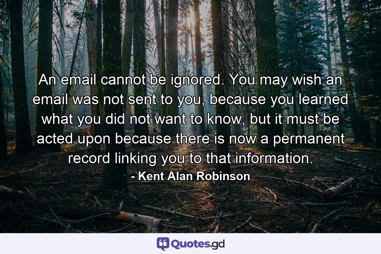 An email cannot be ignored. You may wish an email was not sent to you, because you learned what you did not want to know, but it must be acted upon because there is now a permanent record linking you to that information. - Quote by Kent Alan Robinson