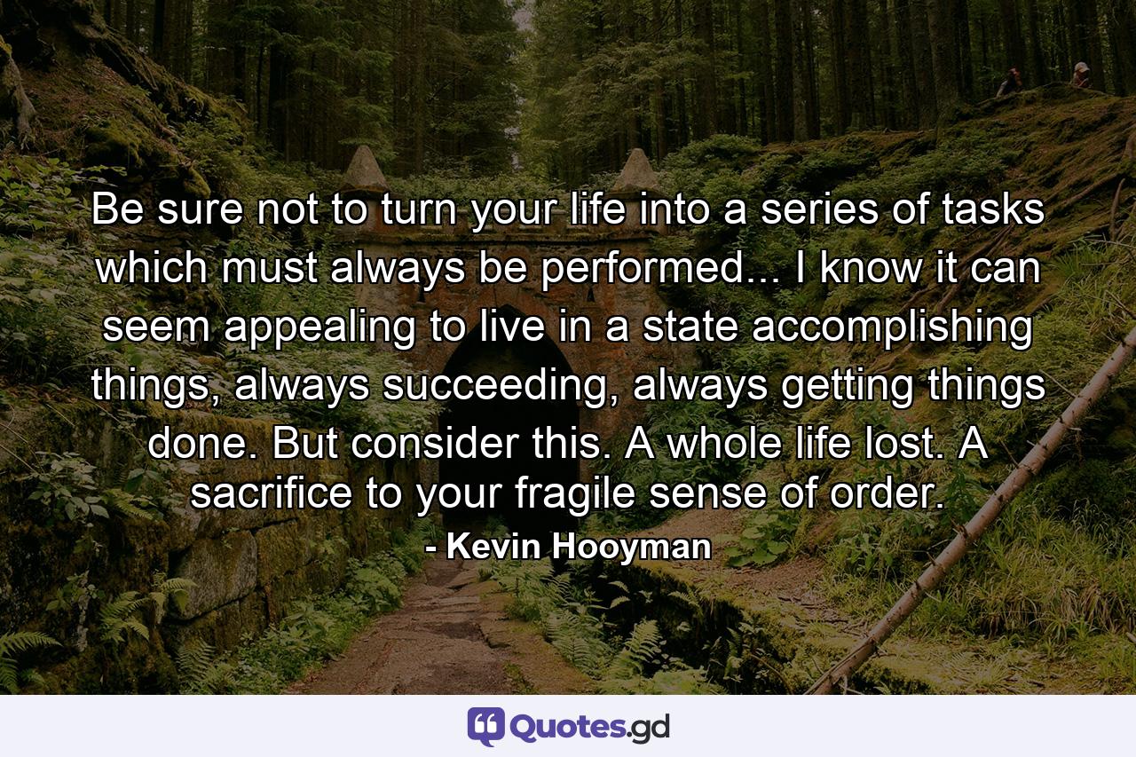 Be sure not to turn your life into a series of tasks which must always be performed... I know it can seem appealing to live in a state accomplishing things, always succeeding, always getting things done. But consider this. A whole life lost. A sacrifice to your fragile sense of order. - Quote by Kevin Hooyman