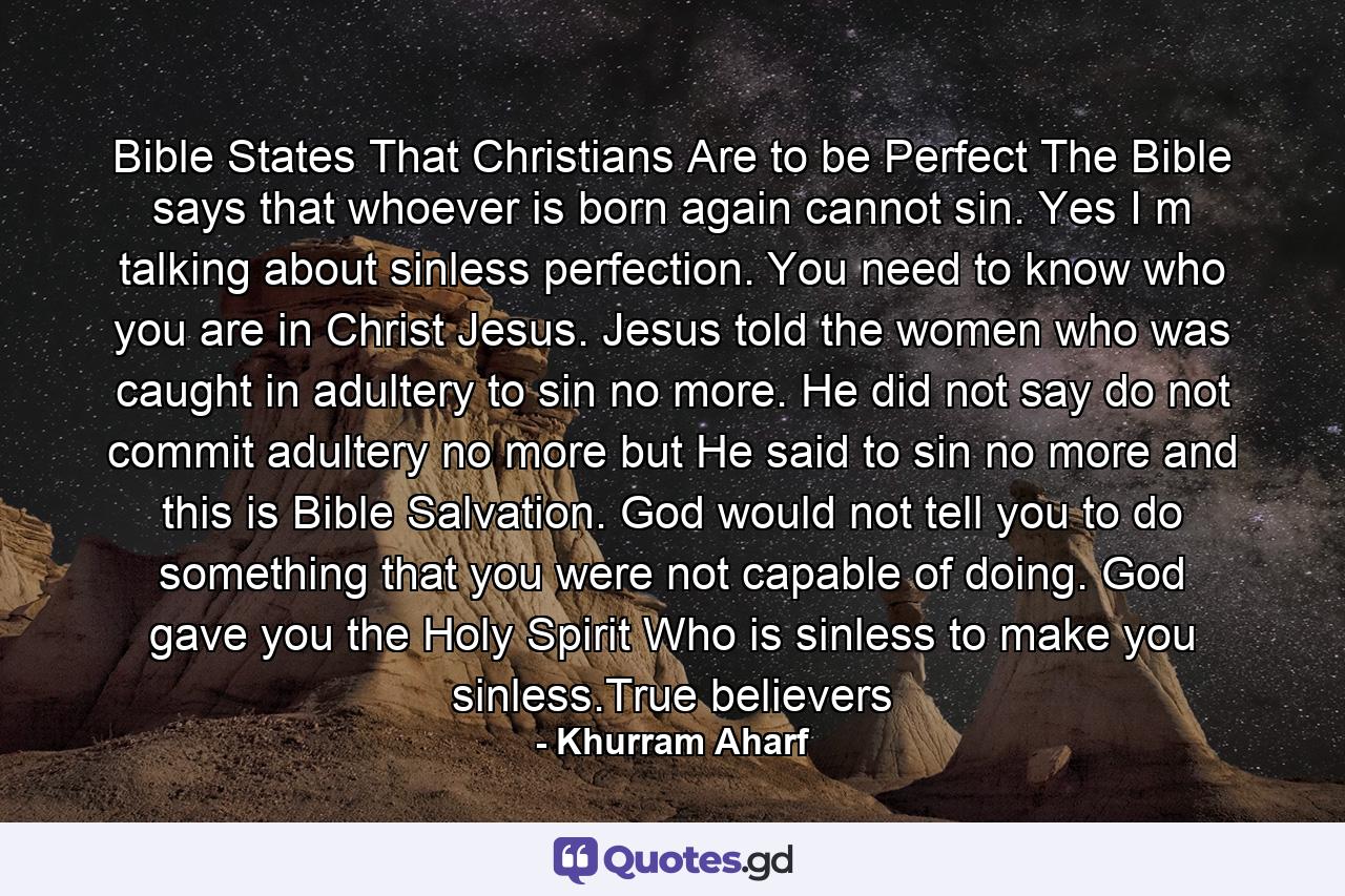 Bible States That Christians Are to be Perfect The Bible says that whoever is born again cannot sin. Yes I m talking about sinless perfection. You need to know who you are in Christ Jesus. Jesus told the women who was caught in adultery to sin no more. He did not say do not commit adultery no more but He said to sin no more and this is Bible Salvation. God would not tell you to do something that you were not capable of doing. God gave you the Holy Spirit Who is sinless to make you sinless.True believers - Quote by Khurram Aharf