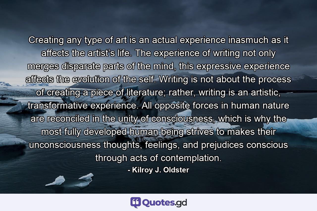 Creating any type of art is an actual experience inasmuch as it affects the artist’s life. The experience of writing not only merges disparate parts of the mind, this expressive experience affects the evolution of the self. Writing is not about the process of creating a piece of literature; rather, writing is an artistic, transformative experience. All opposite forces in human nature are reconciled in the unity of consciousness, which is why the most fully developed human being strives to makes their unconsciousness thoughts, feelings, and prejudices conscious through acts of contemplation. - Quote by Kilroy J. Oldster